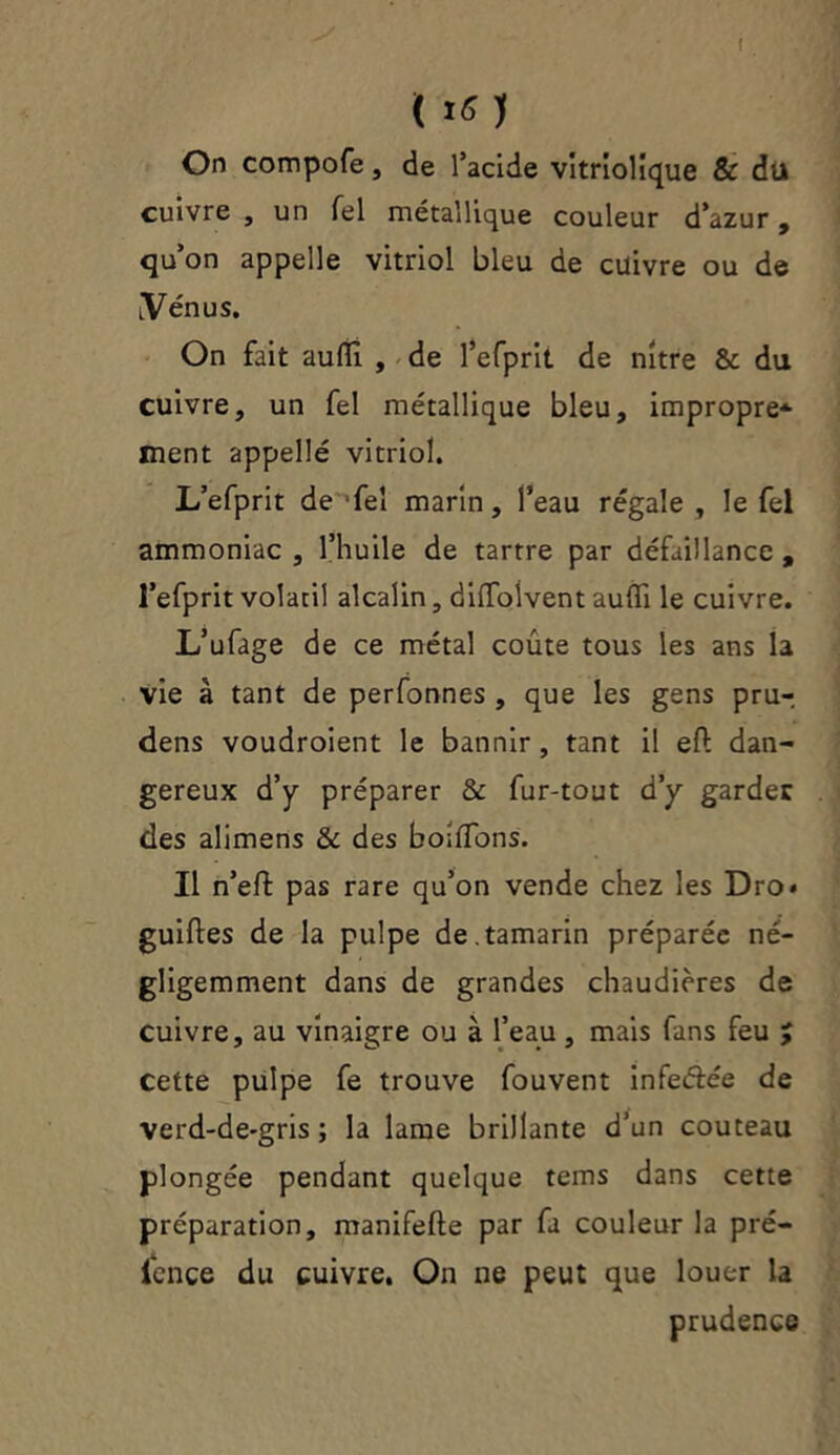 I ( 1« ) On compofe, de l’acide vitriolique & dil cuivre , un Tel métallique couleur d’azur, qu’on appelle vitriol bleu de cuivre ou de [Venus. On fait auflî , de l’efprit de nitre & du cuivre, un fel métallique bleu, impropre* ment appelle vitriol. L’efprit de fel marin, l’eau régale , le fel ammoniac , l’huile de tartre par défaillance , l’efprit volatil alcalin, dilfolvent aufli le cuivre. L’ufage de ce métal coûte tous les ans la vie à tant de perfonnes , que les gens pru- dens voudroient le bannir, tant il eft dan- gereux d’y préparer & fur-tout d’y gardée des alimens & des boitions. Il n’eft pas rare qu’on vende chez les Dro* guiftes de la pulpe de.tamarin préparée né- gligemment dans de grandes chaudières de cuivre, au vinaigre ou à l’eau, mais fans feu y cette pulpe fe trouve fouvent infe&ée de verd-de-gris ; la lame brillante d’un couteau plongée pendant quelque tems dans cette préparation, manifefte par fa couleur la pré- iençe du cuivre. On ne peut que louer la prudence