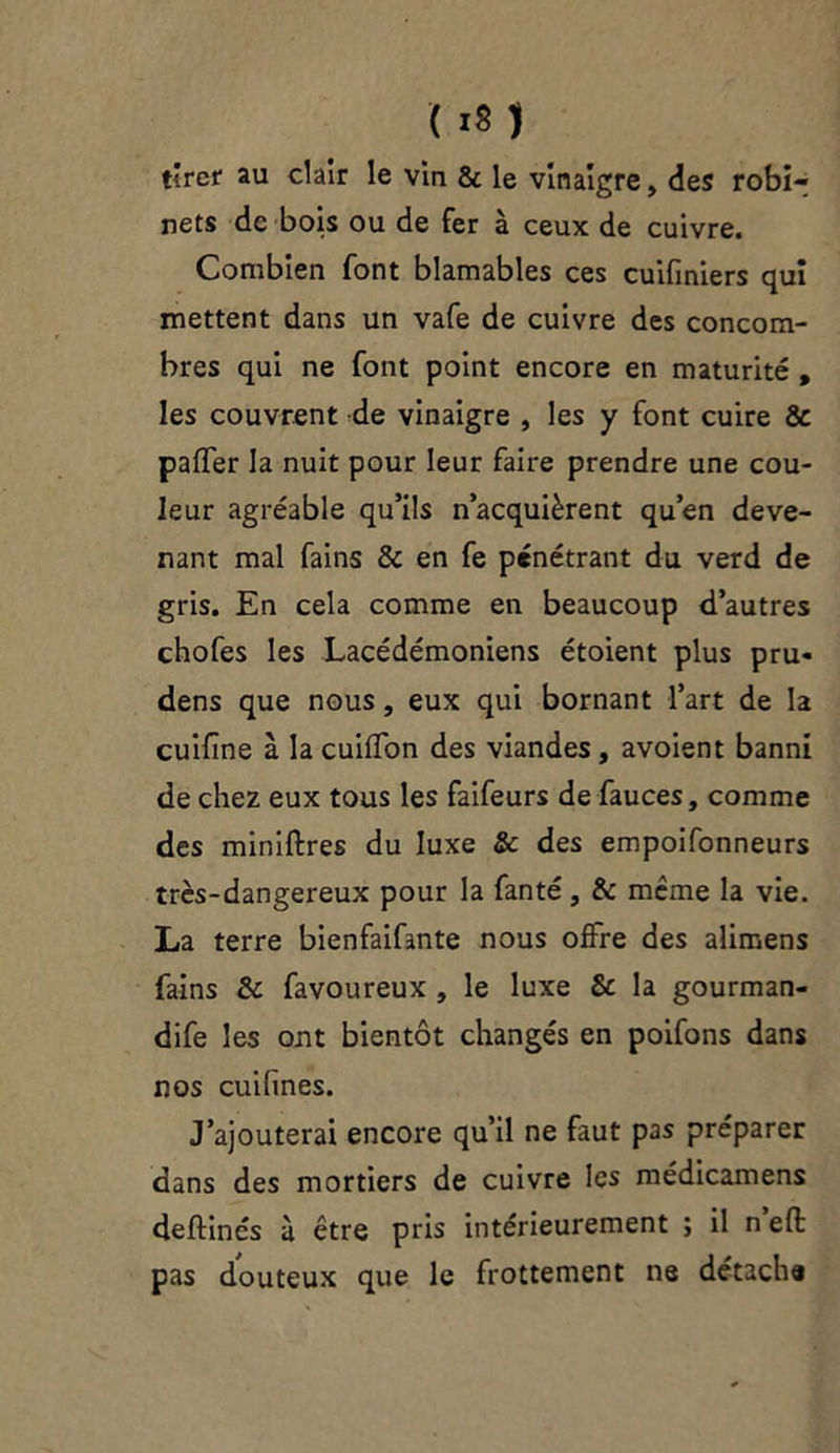 ( it) tirer au clair le vin & le vinaigre, des robi- nets de bois ou de fer à ceux de cuivre. Combien font blâmables ces cuifiniers qui mettent dans un vafe de cuivre des concom- bres qui ne font point encore en maturité , les couvrent de vinaigre , les y font cuire & paffer la nuit pour leur faire prendre une cou- leur agréable qu’ils n’acquièrent qu’en deve- nant mal fains & en fe pénétrant du verd de gris. En cela comme en beaucoup d’autres chofes les Lacédémoniens étoient plus pru- dens que nous, eux qui bornant l’art de la cuifine à la cuiffon des viandes, avoient banni de chez eux tous les faifeurs de fauces, comme des miniftres du luxe & des empoifonneurs très-dangereux pour la fanté , & même la vie. La terre bienfaifante nous offre des alimens fains & favoureux , le luxe & la gourman- dife les ont bientôt changés en poifons dans nos cuihnes. J’ajouterai encore qu’il ne faut pas préparer dans des mortiers de cuivre les médicamens deftinés à être pris intérieurement ; il n eft pas douteux que le frottement ne détacha