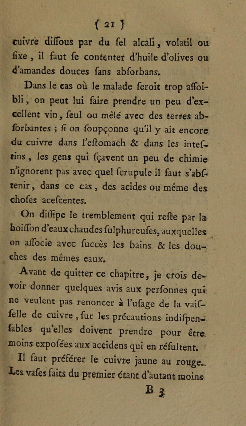 cuivre diflbus par du Tel alcali, volatil ou fixe , il faut fe contenter d’huile d’olives ou d’amandes douces fans abforbans» Dans le cas où le malade feroit trop affoi- bli, on peut lui faire prendre un peu d’ex- cellent vin, feul ou mêlé avec des terres ab- forbantes ; fi on foupçonne qu’il y ait encore du cuivre dans l’eftomach & dans les intef- tins , les gens qui fçavent un peu de chimie n’ignorent pas avec quel fcrupule il faut s’abf- tenir, dans ce cas, des acides ou même des chofes acefcentes. On dilfipe le tremblement qui relie par la boiiïon d’eaux chaudes fulphureufes, auxquelles on a/Tocie avec fuccès les bains & les dou- ches des mêmes eaux. Avant de quitter ce chapitre, je crois de- voir donner quelques avis aux perfonnes qui ne veulent pas renoncer à l’ufage de la vaif- felle de cuivre, fur les précautions indifpen- fables quelles doivent prendre pour être, moins expofces aux accidens qui en réfultent. Il faut préférer le cuivre jaune au rouge», î-es vafes faits du premier étant d’autant moins