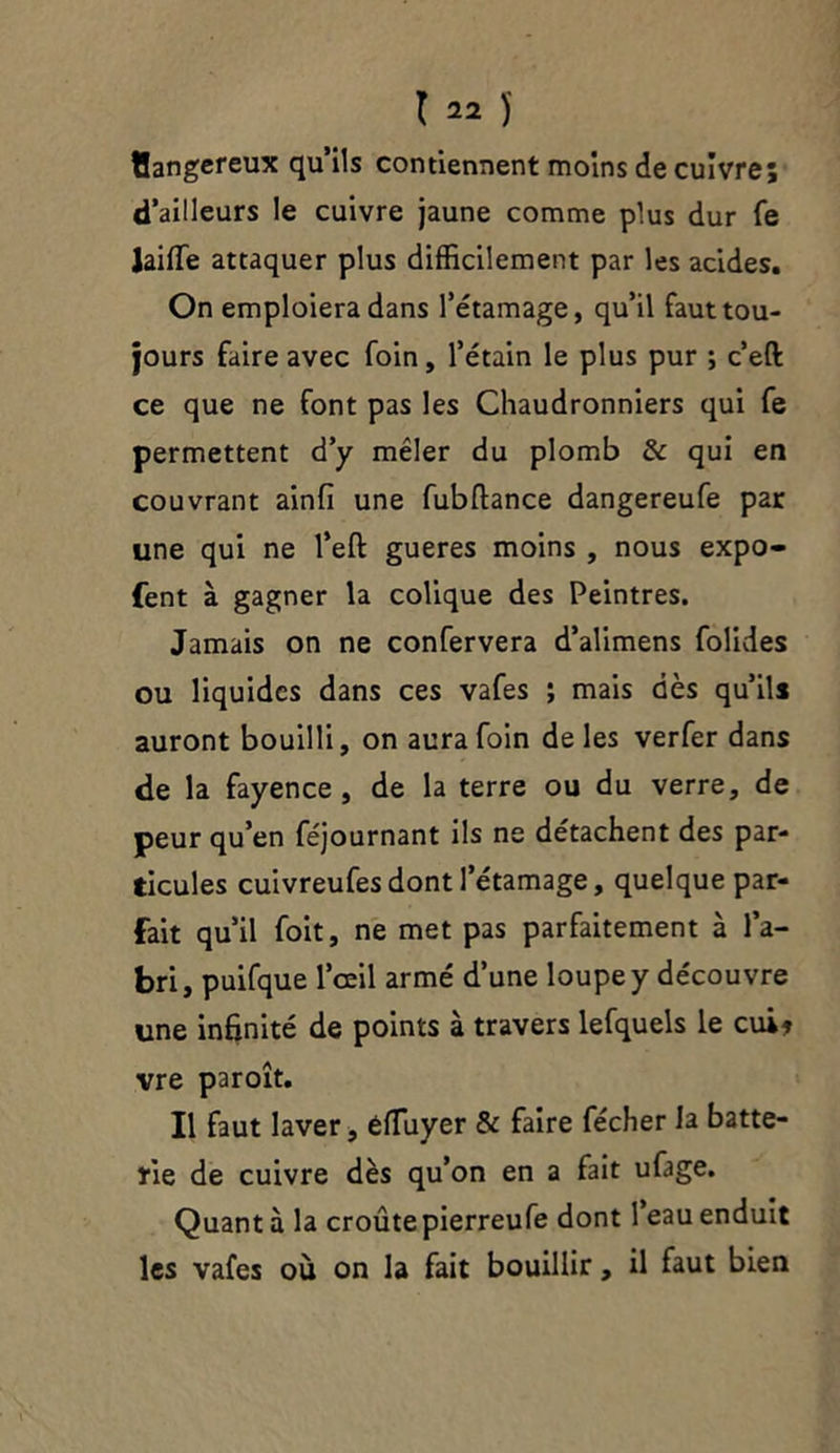 Uangereux qu’ils contiennent moins de cuivre; d’ailleurs le cuivre jaune comme plus dur fe JaifTe attaquer plus difficilement par les acides. On emploiera dans l’étamage, qu’il faut tou- jours faire avec foin, l’étain le plus pur ; c’efl: ce que ne font pas les Chaudronniers qui fe permettent d’y mêler du plomb & qui en couvrant ainfi une fubftance dangereufe par une qui ne l’eft gueres moins , nous expo- fent à gagner la colique des Peintres. Jamais on ne confervera d’alimens foüdes ou liquides dans ces vafes ; mais dès qu’ils auront bouilli, on aura foin de les verfer dans de la fayence , de la terre ou du verre, de peur qu’en féjournant ils ne détachent des par- ticules cuivreufes dont l’étamage, quelque par- fait qu’il foit, ne met pas parfaitement à l’a- bri, puifque l’œil armé d’une loupe y découvre une infinité de points à travers lefquels le cui» vre paroît. Il faut laver, éfïuyer & faire fécher la batte- rie de cuivre dès qu’on en a fait ufage. Quant à la croûte pierreufe dont l’eau enduit les vafes où on la fait bouillir, il faut bien