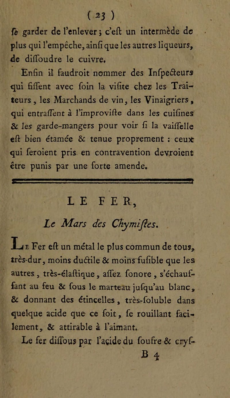 Çt garder de l’enlever j c’eft un intermède de plus qui l’empêche, ainfi que les autres liqueurs, de diflbudre le cuivre. Enfin il faudroit nommer des Infpeéteurs qui fiffent avec foin la vifite chez les Trai- teurs , les Marchands de vin, les Vinaigriers, qui entraient à fimprovifte dans les cuifines & les garde-mangers pour voir fi la vaififelle eft bien étamée & tenue proprement : ceu* qui feroient pris en contravention devroient être punis par une forte amende. LE FER, Le Mars des Chymifles. Le Fer eft un métal le plus commun de tous, très-dur, moins duâile & moins fufible que les autres , très-élaftique, aflfez fonore , s’échauf- fant au feu & fous le marteau jufqu’au blanc, & donnant des étincelles, très-foluble dans quelque acide que ce foit, fe rouillant faci- lement, & attirable à l’aimant. Le fer difious par l’açide du foufre & cryf- B \