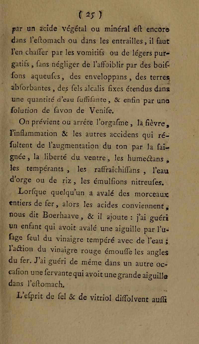 ( 2; ) par un acide végétal ou minéral eft encore dans l’eftomach ou dans les entrailles, il faut l’en chaiïer par les vomitifs ou de légers pur- gatifs , fans négliger de l’affaiblir par des boif- fons aqueufcs, des enveloppans , des terres abforbantes , des Tels alcalis fixes étendus dans une quantité d’eau fuffifante, &: enfin par une folution de favon de Venife. On prévient ou arrête l’orgafme , la fièvre, 1 inflammation & les autres accidens qui ré- sultent de l’augmentation du ton par la Sai- gnée, la liberté du ventre, les humedans , les tempérants , les raffraîchiflans , l’eau dorge ou de riz, les émulfions nitreufes. Lorfque quelqu un a avalé des morceaux entiers de fer, alors les acides conviennent, nous dit Boerhaave, & il ajoute : j’ai guéri un enfant qui avoit avalé une aiguille par l’u- fage feul du vinaigre tempéré avec de l’eau ; 1 aétion du vinaigre rouge émouiïe les angles du fer. J ai guéri de même dans un autre oc- cafion une fervantequi avoit une grande aiguilla dans l’eflomach, L’efprit de fel & de vitriol difTolvent auflï