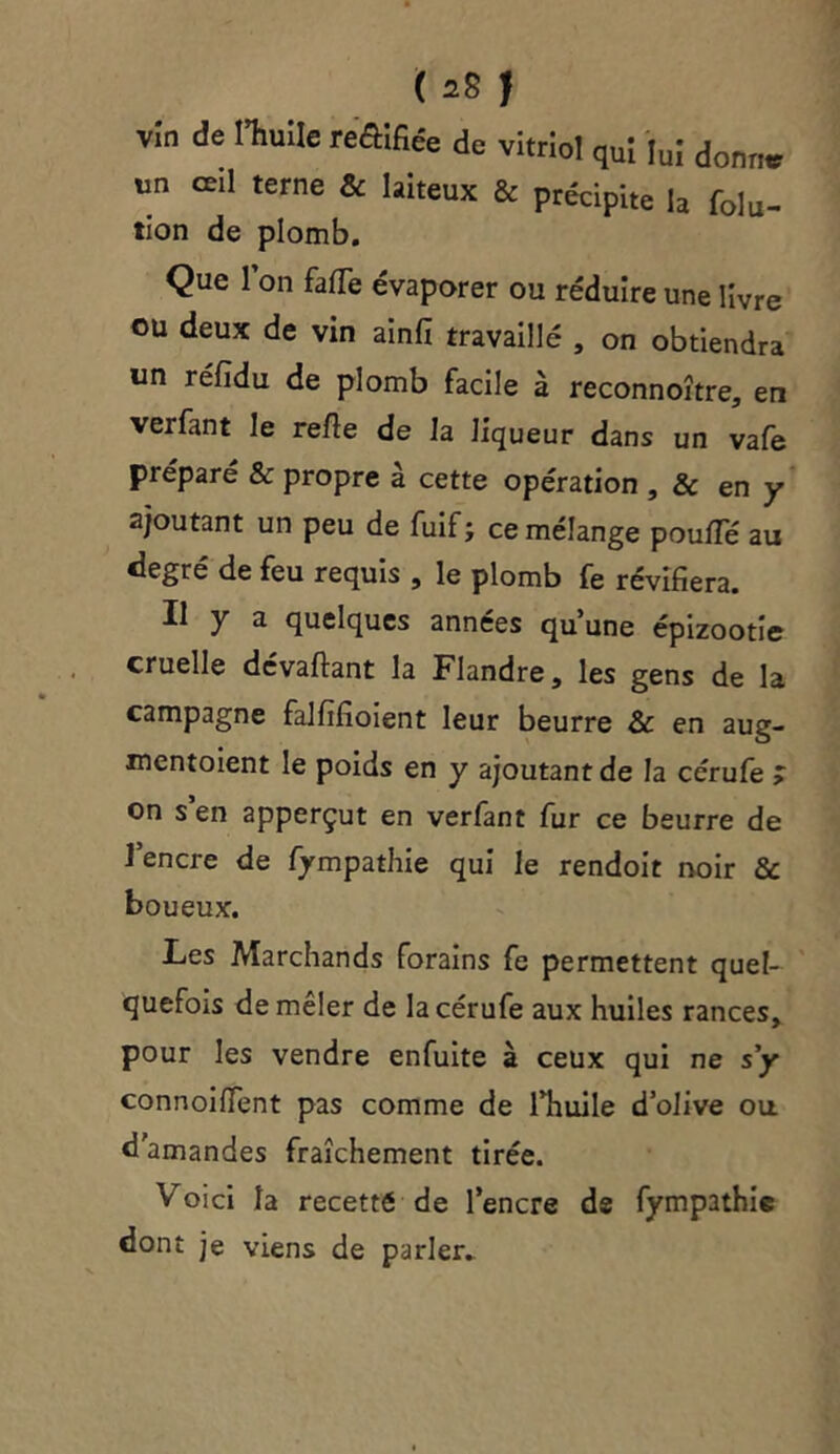 ( ^8 | vîn de l’huile tt&fiée de vitriol qui lui donne un œil terne & laiteux & précipite la f0lu- tion de plomb. Que l’on faffe évaporer ou réduire une livre ou deux de vin ainfi travaillé , on obtiendra un réfidu de plomb facile à reconnoître, en ver fan t le refie de la liqueur dans un va fe préparé & propre à cette opération , & en y ajoutant un peu de fuif; ce mélange pouffé au degré de feu requis , le plomb fe révifiera. Il y a quelques années qu’une épizootie cruelle dévaflant la Flandre, les gens de la campagne falfifioient leur beurre & en aug- mentoient le poids en y ajoutantde la cérufe > on s en apperçut en verfant fur ce beurre de 1 encre de fympathie qui le rendoit noir & boueux. Les Marchands forains fe permettent quel- quefois de mêler de la cérufe aux huiles rances, pour les vendre enfuite à ceux qui ne s’y connoiffent pas comme de l’huile d’olive ou d'amandes fraîchement tirée. Voici la recetté de l’encre ds fympathie dont je viens de parler-