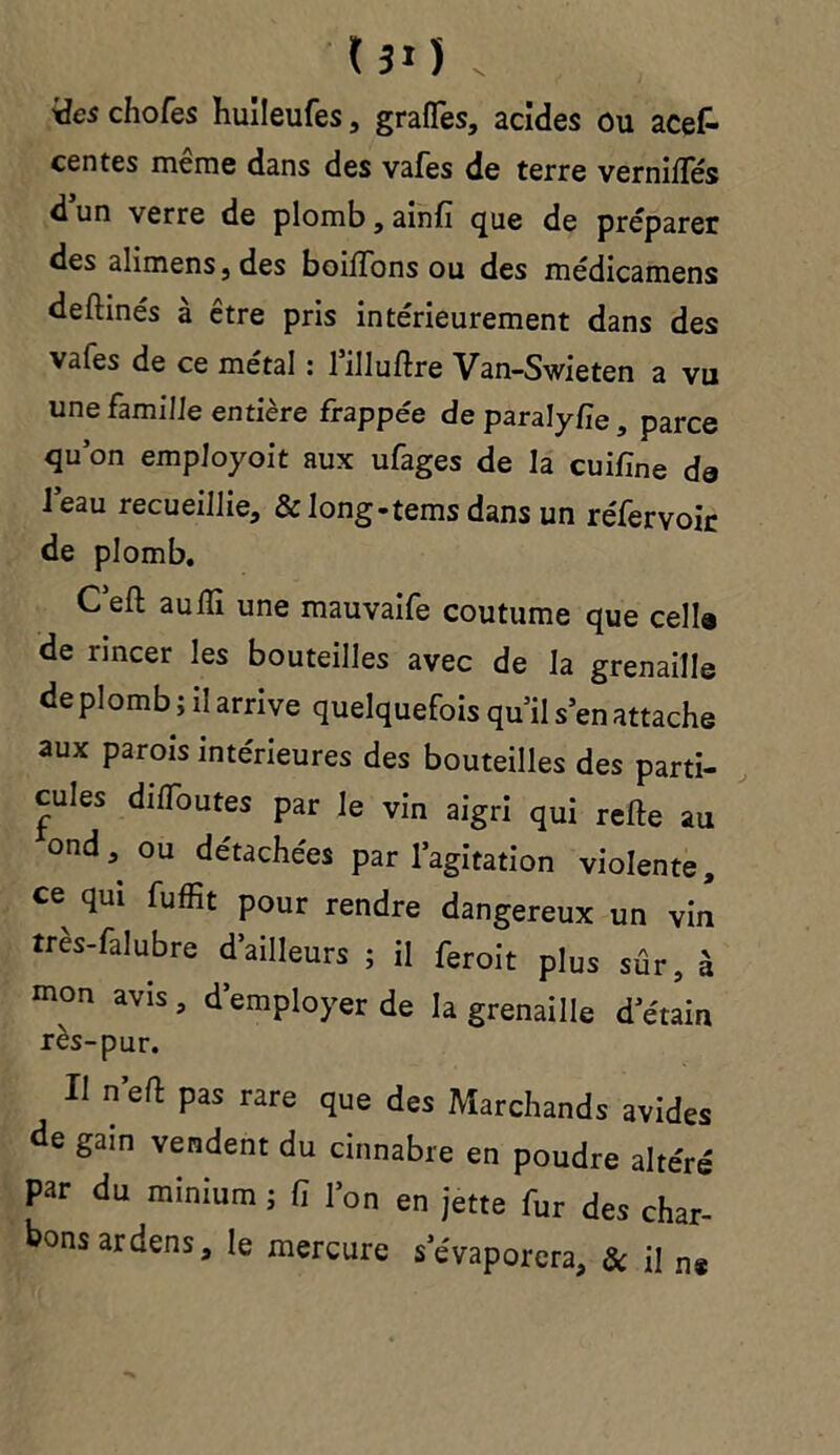 131) . Ses chofes huileufes, grafles, acides ou acef- centes même dans des vafes de terre vernifles dun verre de plomb, ainfi que de préparer des alimens, des boiïTons ou des médicamens deftinés à être pris intérieurement dans des vafes de ce métal : lilluftre Van-Swieten a vu une famille entière frappée de paralyfie, parce qu’on employoit aux ufages de la cuifine de l’eau recueillie, & long-tems dans un réfervoir de plomb. C’eft aulïi une mauvaife coutume que celle de rincer les bouteilles avec de la grenaille de plomb ; il arrive quelquefois qu’il s’en attache aux parois intérieures des bouteilles des parti- cules dilToutes par le vin aigri qui refte au ond, ou détachées par l’agitation violente, ce qui fuffit pour rendre dangereux un vin très-falubre d’ailleurs ; il feroit plus sûr, à mon avis, d’employer de la grenaille d’étain rès-pur. Il n effc pas rare que des Marchands avides de gain vendent du cinnabre en poudre altéré par du minium ; fi l’on en jette fur des char- bons ardens, le mercure s’évaporera, & Ü n*