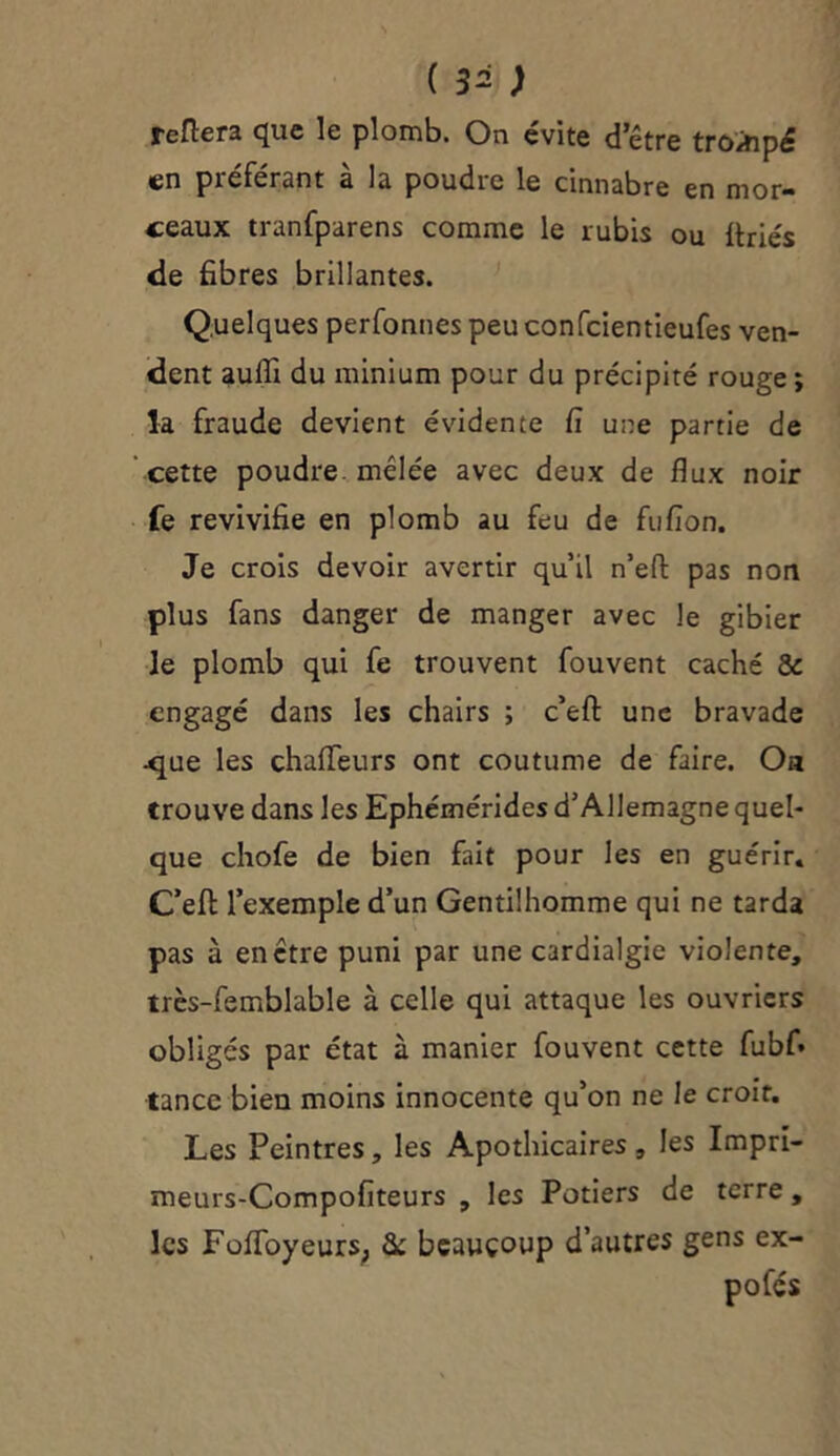 refiera que le plomb. On évite detre trompé en préférant à la poudre le cinnabre en mor- ceaux tranfparens comme le rubis ou ftriés de fibres brillantes. Quelques perfonnespeuconfcientieufes ven- dent aufli du minium pour du précipité rouge; la fraude devient évidente fi une partie de cette poudre mélée avec deux de flux noir fe revivifie en plomb au feu de fufion. Je crois devoir avertir quil n’efl: pas non plus fans danger de manger avec le gibier le plomb qui fe trouvent fouvent caché 8c engagé dans les chairs ; c’efl: une bravade .que les chafleurs ont coutume de faire. Oa trouve dans les Ephémérides d’Allemagne quel- que chofe de bien fait pour les en guérir. C’efl: l’exemple d’un Gentilhomme qui ne tarda pas à en être puni par une cardialgie violente, très-femblable à celle qui attaque les ouvriers obligés par état à manier fouvent cette fubf» tance bien moins innocente qu’on ne le croit. Les Peintres, les Apothicaires, les Impri- meurs-Compofiteurs , les Potiers de terre, les FoffoyeurS; 8c beaucoup d’autres gens ex- po fés