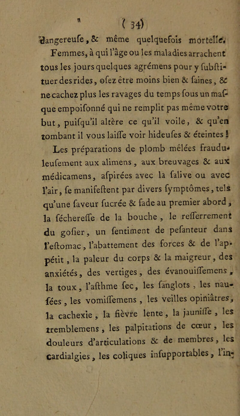 iclangereufe, & même quelquefois mortelle* Femmes, à qui l’âge ou les maladies arrachent tous les jours quelques agrémens pour y fubfti- tuer des rides, ofezètre moins bien & faines, 8£ ne cachez plus les ravages du temps fous un man- que empoifonné qui ne remplit pas même votre but, puifqu’il altère ce qu’il voile, & qu’en tombant il vous laifTe voir hideufes & éteintes ! Les préparations de plomb mêlées fraudu- leufement aux alimens , aux breuvages & aux médicamens, afpirées avec la falive ou avec l’air, fe manifeftent par divers fymptômes, tels qu’une faveur fucrée & fade au premier abord, la fécherefle de la bouche , le reflerrement du gofier, un fentiment de pefanteur dans l’eftomac, l’abattement des forces & de l’ap- pétit , la pâleur du corps & la maigreur, des anxiétés, des vertiges, des évanouiflemens , la toux, l’afthme fec, les fanglots , les nau- fées , les vomifTemens , les veilles opiniâtres, la cachexie , la fièvre lente, la jauni (Te , les tremblemens , les palpitations de cœur, les douleurs d’articulations & de membres, les cardialgies , les coliques infupportables , 1 in-