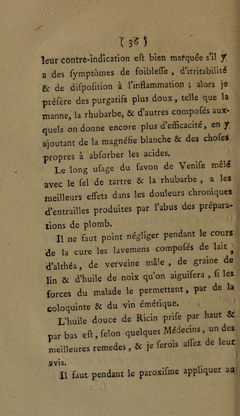 '( 3« 5 leur contre-indication efl bien marquée s’il J a des fymptômes de foibleffe , d’irritabilité & de difpofition à l’inflammation ; alors je préféré des purgatifs plus doux, telle que la manne, la rhubarbe, & d’autres compofés aux- quels on donne encore plus d’efficacité, en y ajoutant de la magnélïe blanche & des chofes propres à abforber les acides. Le long ufage du favon de Venife mêlé avec le fel de tartre & la rhubarbe , a les meilleurs effets dans les douleurs chroniques d’entrailles produites par l’abus des prépara- tions de plomb. Il ne faut point négliger pendant le cours de la cure les lavemens compofés de lait # d’althéa, de verveine mâle , de graine de lin & d’huile de noix qu’on aiguifera , fi les forces du malade le permettent, par de la coloquinte & du vin émétique. L’huile douce de Ricin prife par haut & par bas efl, félon quelques Médecins, un des meilleures remedes, & je ferois affez e eue avis. Il faut pendant le paroxifme appliquer au