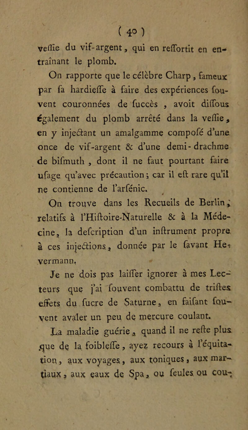 ( 4° ) vefiîe du vif-argent, qui en refïortit en en- traînant le plomb. On rapporte que le célèbre Charp , fameux par fa hardieffe à faire des expériences fou- vent couronnées de fuccès , avoit diiïous également du plomb arrêté dans la veflie, en y injeétant un amalgamme compofé d’une once de vif-argent & d’une demi - drachme de bifmuth , dont il ne faut pourtant faire ufage qu’avec précaution ; car il eft rare qu’il ne contienne de l’arfénic. On trouve dans les Recueils de Berlin ; relatifs à l’Hiftoire-Naturelle & à la Méde- cine, la defcription d’un inftrument propre, à ces injeélions, donnée par le favant He-s vermann, Je ne dois pas laiffer ignorer à mes Lec- teurs que j’ai fouvent combattu de triftes effets du fucre de Saturne, en faifant fou- vent avaler un peu de mercure coulant. La maladie guérie A quand il ne refte plus .que de la foibleffe, ayez recours à l’équita- tion , aux voyages, aux toniques , aux mar- tiaux j aux eaux de Spa, ou feules ou cou-