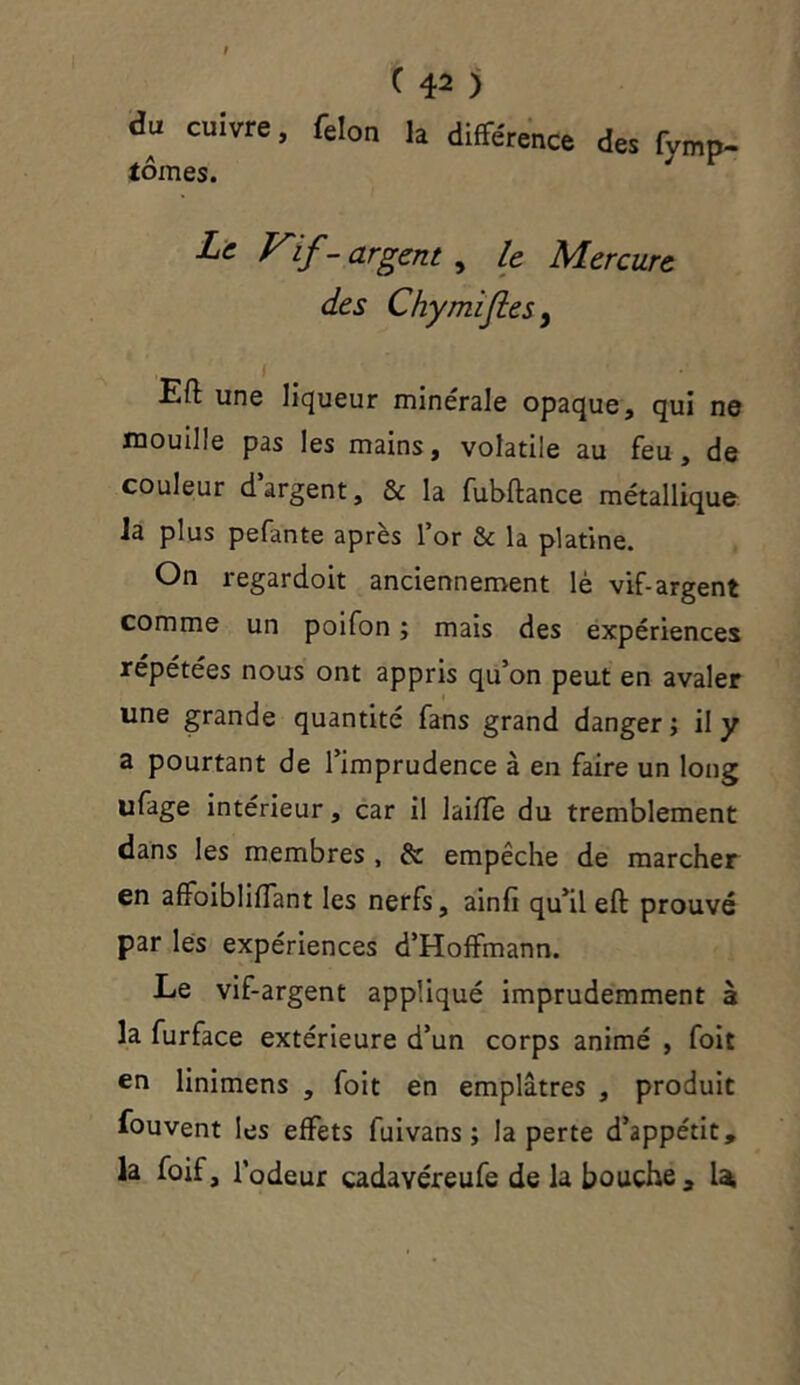 du cuivre, félon la différence des fvmp- tomes. Le Vif- argent , le Mercure des Chymifes, 1 Eft une liqueur minérale opaque, qui ne mouille pas les mains, volatile au feu, de couleur dargent, & la fubftance métallique ia plus pefante après l’or & la platine. On regardoit anciennement lè vif-argent comme un poifon ; mais des expériences répétées nous ont appris qu’on peut en avaler une grande quantité fans grand danger; il y a pourtant de l’imprudence à en faire un long ufage intérieur, car il laiffe du tremblement dans les membres , £c empêche de marcher en affoiblifTant les nerfs, ainfi qu’il eft prouvé par les expériences d’Hoffmann. Le vif-argent appliqué imprudemment à la furface extérieure d’un corps animé , foit en linimens , foit en emplâtres , produit fouvent les effets luivans ; la perte d’appétit, la foif, l’odeur cadavéreufe de la bouche, U