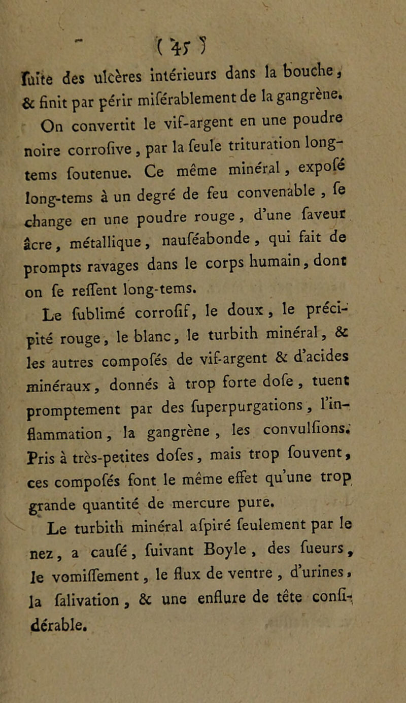 fuite des ulcères intérieurs dans la bouche, & finit par périr miférablement de la gangrené. On convertit le vif-argent en une poudre noire corrofive, par la feule trituration long- tems foutenue. Ce même minéral, expofé long-tems à un degré de feu convenable , fe change en une poudre rouge , d une faveur âcre, métallique, nauféabonde , qui fait de prompts ravages dans le corps humain, dont on fe reflfent long-tems. Le fublimé corrofif, le doux, le préci- pité rouge, le blanc, le turbith minéral, & les autres compofés de vif-argent & d acides minéraux, donnés à trop forte dofe , tuent promptement par des fuperpurgations , 1 in- flammation , la gangrène , les convulfions. Pris à très-petites dofes, mais trop fouvent, ces compofés font le même effet qu une trop grande quantité de mercure pure. Le turbith minéral afpiré feulement par le nez, a caufé, fuivant Boyle , des fueurs 9 le vomifiTement, le flux de ventre , d’urines, la falivation , & une enflure de tête confi- «lérable.