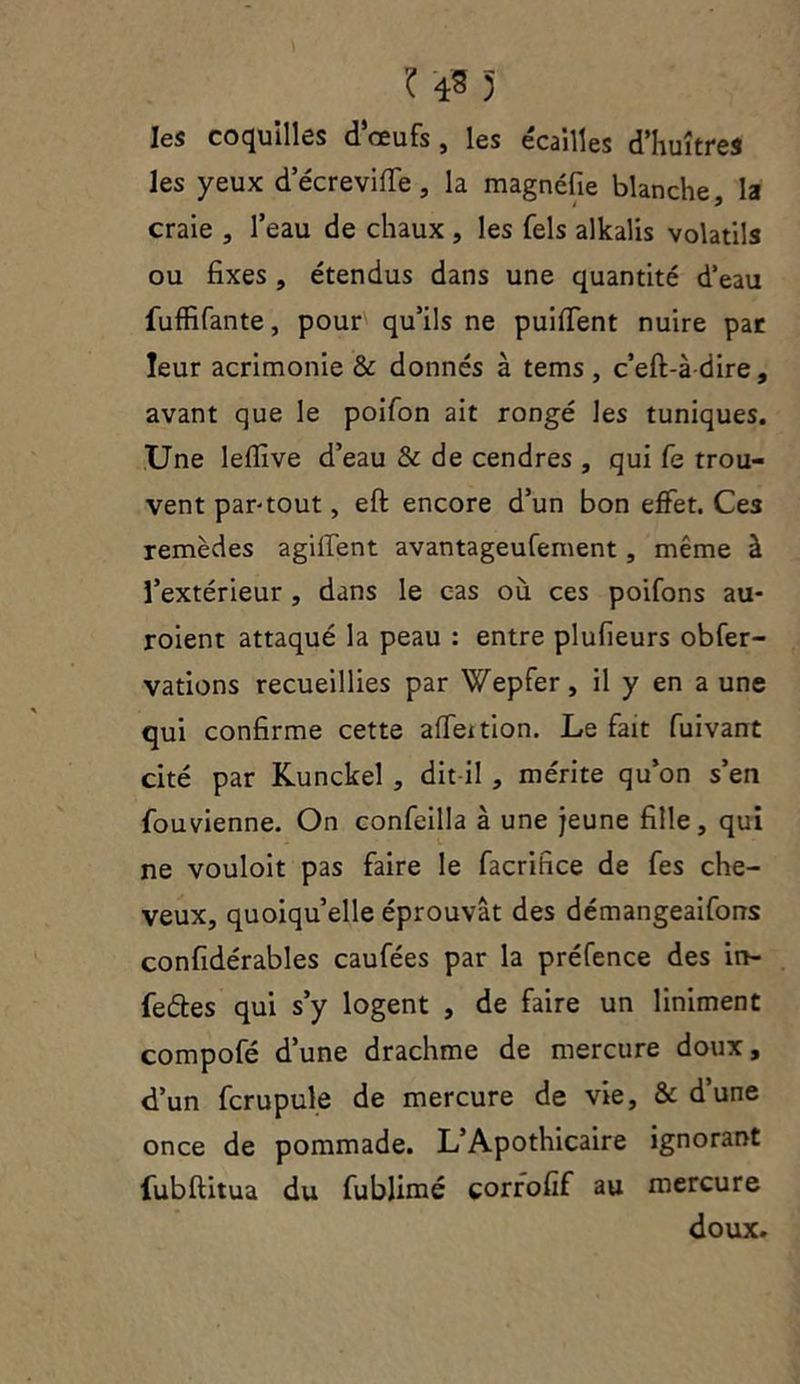 ? 4* 3 les coquilles d’oeufs, les écailles d’huîtres les yeux decreviflê, la magnéfie blanche, la craie , l’eau de chaux , les Tels alkalis volatils ou fixes , étendus dans une quantité d’eau Suffisante, pour qu’ils ne puiflent nuire par leur acrimonie & donnés à tems , c’eft-àdire, avant que le poifon ait rongé les tuniques. Une leflîve d’eau & de cendres , qui fs trou- vent par-tout, eft encore d’un bon effet. Ces remèdes agilfent avantageufement , même à l’extérieur , dans le cas où ces poifons au- roient attaqué la peau : entre plufieurs obser- vations recueillies par Wepfer, il y en a une qui confirme cette afieition. Le fait Suivant cité par Kunckel , dit-il , mérite qu’on s’en fouvienne. On confeilla à une jeune fille, qui ne vouloit pas faire le Sacrifice de Ses che- veux, quoiqu’elle éprouvât des démangeaifons confidérables cauSées par la préSence des in- Sedes qui s’y logent , de faire un Uniment compofé d’une drachme de mercure doux, d’un Scrupule de mercure de vie, & d’une once de pommade. L’Apothicaire ignorant Substitua du Sublimé corrofif au mercure doux.