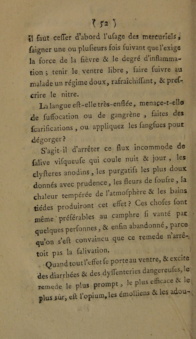 \\ faut cefTer d’abord l’ufage des mercuriels, faigner une ou plufleurs fois fuivant que l’exige la force de la fièvre & le degré d’inflamma- tion i tenir le ventre libre , faire fuivre au malade un régime doux, rafraîchiffant, & pref-, crire le nitre. La langue eft-elle très-enflée, mcnaçe-t-ello fuffocation ou de gangrène , faites des fcarifications , ou appliquez les fangfues pour dégorger? S’agit-il d’arrêter ce flux incommode de falive vifqueufe qui coule nuit & jour , les clyfteres anodins, les purgatifs les plus doux donnés avec prudence, les fleurs de foufre , la chaleur tempérée de l'atmofphère & les bains tiédes produiront cet effet? Ces cHofes font même préférables au camphre fi vanté pat quelques perfonnes, & enfin abandonné, parce qu’on s’eft convaincu que ce temede narre- toit pas la falivation. Quand toutl'effetfe porte au ventre, &exc.te des diarrhées & des dyffen.eries dangcreufcs, le remede le plus prompt, le plus efficac i le plus sur, eft l'opium, les émolliens & les adou-