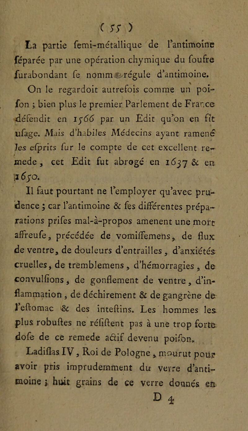 La partie femi-métallique de fantimoine féparée par une opération chymique du foufre furabondant fe nomm ■ régule d’antimoine. On le regardoit autrefois comme un poi- fon ; bien plus le premier Parlement de France défendit en 1566 par un Edit qu’on en fit ufage. Mais d’habiles Médecins ayant ramené les efprits fur le compte de cet excellent re- / mede , cet Edit fut abrogé en 1637 & en Il 6yo, Il faut pourtant ne l’employer qu’avec pru- dence ; car l’antimoine & fes différentes prépa- rations prifes mal-à-propos amènent une mort affreufe, précédée de vomiffemens, de flux de ventre, de douleurs d’entrailles , d’anxiétés cruelles, de tremblemens , d’hémorragies, de convulfîons, de gonflement de ventre, d’in- flammation , de déchirement & de gangrène de 1 eftomac & des inteftins. Les hommes les plus robuftes ne réfiftent pas à une trop forte dofe de ce remede adif devenu poifon. Ladiflas IV, Roi de Pologne , mourut pour avoir pris imprudemment du verre d’anti- moine j huit grains de ce verre donnés en