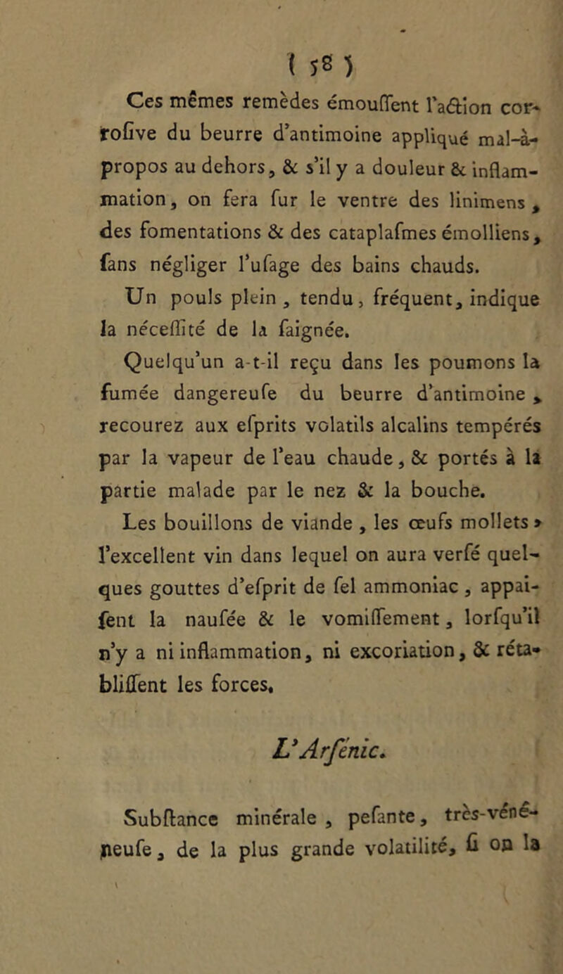 158 ) Ces mêmes remèdes émouflent l’adion cor- rofive du beurre d’antimoine appliqué mal-à- propos au dehors, & s’il y a douleur ôt inflam- mation, on fera fur le ventre des linimens , des fomentations & des cataplafmes émolliens, fans négliger l’ufage des bains chauds. Un pouls plein, tendu, fréquent, indique la néceflité de la faignée. Quelqu’un a-t-il reçu dans les poumons là fumée dangereufe du beurre d’antimoine % recourez aux efprits volatils alcalins tempérés par la vapeur de l’eau chaude, & portés à la partie malade par le nez & la bouche. Les bouillons de viande , les œufs mollets» l’excellent vin dans lequel on aura verfé quel- ques gouttes d’efprit de fel ammoniac , appai- fetit. la naufée & le vomiflfement, lorfqu’il n’y a ni inflammation, ni excoriation, & réta- blilfent les forces, U Arfinie* Subftance minérale, pefante, tres-venê- jneufe, de la plus grande volatilité, û on la