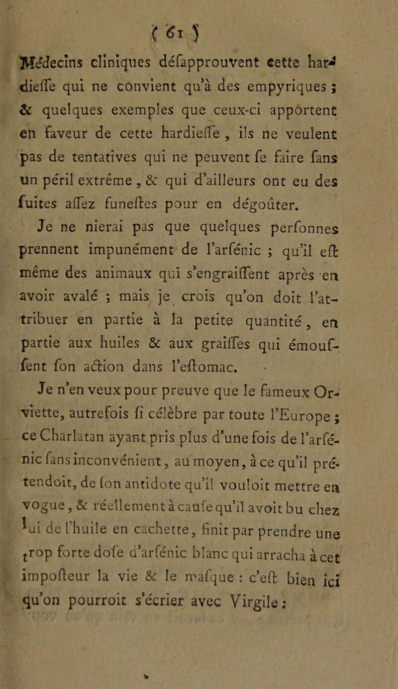 '( ei 5 Médecins cliniques défapprouvent cette harJ dielfe qui ne convient qu’à des empyriques ; & quelques exemples que ceux-ci apportent en faveur de cette hardielfe , ils ne veulent pas de tentatives qui ne peuvent fe faire fans un péril extrême , & qui d’ailleurs ont eu des fuites allez funeffces pour en dégoûter. Je ne nierai pas que quelques performes prennent impunément de l’arfénic ; qu’il elt même des animaux qui s’engrailfent après en avoir avalé ; mais je crois qu’on doit l’at- tribuer en partie à la petite quantité, en partie aux huiles & aux grailfes qui émouf- fent fon aétion dans i’eftomac. Je n’en veux pour preuve que le fameux Or- viette, autrefois fï célèbre par toute l’Europe ; ce Charlatan ayant pris plus d’une fois de l’arfé- nic fans inconvénient, au moyen, à ce qu’il pré- tendoit, de (on antidote qu’il vouîoit mettre en vogue, &: réellement à caufe qu’il avoitbu chez *ui de l’huile en cachette, finit par prendre une trop forte dofe ü’arfénic blanc qui arracha à cet impofleur la vie & le mafque : c’efi: bien ici qu’on pourroit s’écrier avec Virgile: