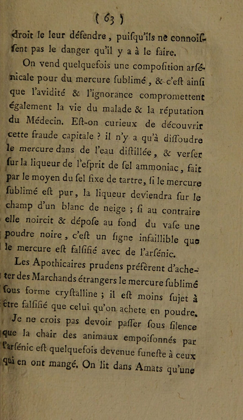 «droit le leur de'fendre , puifqu*ils nô connoif- fent pas le danger qu’il y a à le faire. On vend quelquefois une compofition arfé- mcale pour du mercure fublimé, & c’eft ainfi que l’avidité & l’ignorance compromettent également la vie du malade & la réputation du Médecin. Eft-on curieux de découvrir cette fraude capitale ? il n’y a qua diffoudre le mercure dans de l’eau diftillée, & verfer fur la liqueur de l’efprit de fel ammoniac, fait par le moyen du fel fixe de tartre, fi le mercure fublime eft pur, la liqueur deviendra fur le champ d un blanc de neige ; fi au contraire elle noircit & dépofe au fond du vafe une poudre noire , c’eft un figne infaillible que le mercure eft falfifié avec de l’arfénic. Les Apothicaires prudens préfèrent d’ache- : ter des Marchands étrangers le mercure fublimé fous fora,e cryllalline ; il eft moins fuje( , «re falfiae que celui qu’on acheté en poudre. Je ne crois pas devoir palTer fous fifencJ l^ue la chair des animaux empoifonnes par Urfe-nic eft quelquefois devenue funefte à ceux T en ont manSé> O» lit dans Amats qu’une