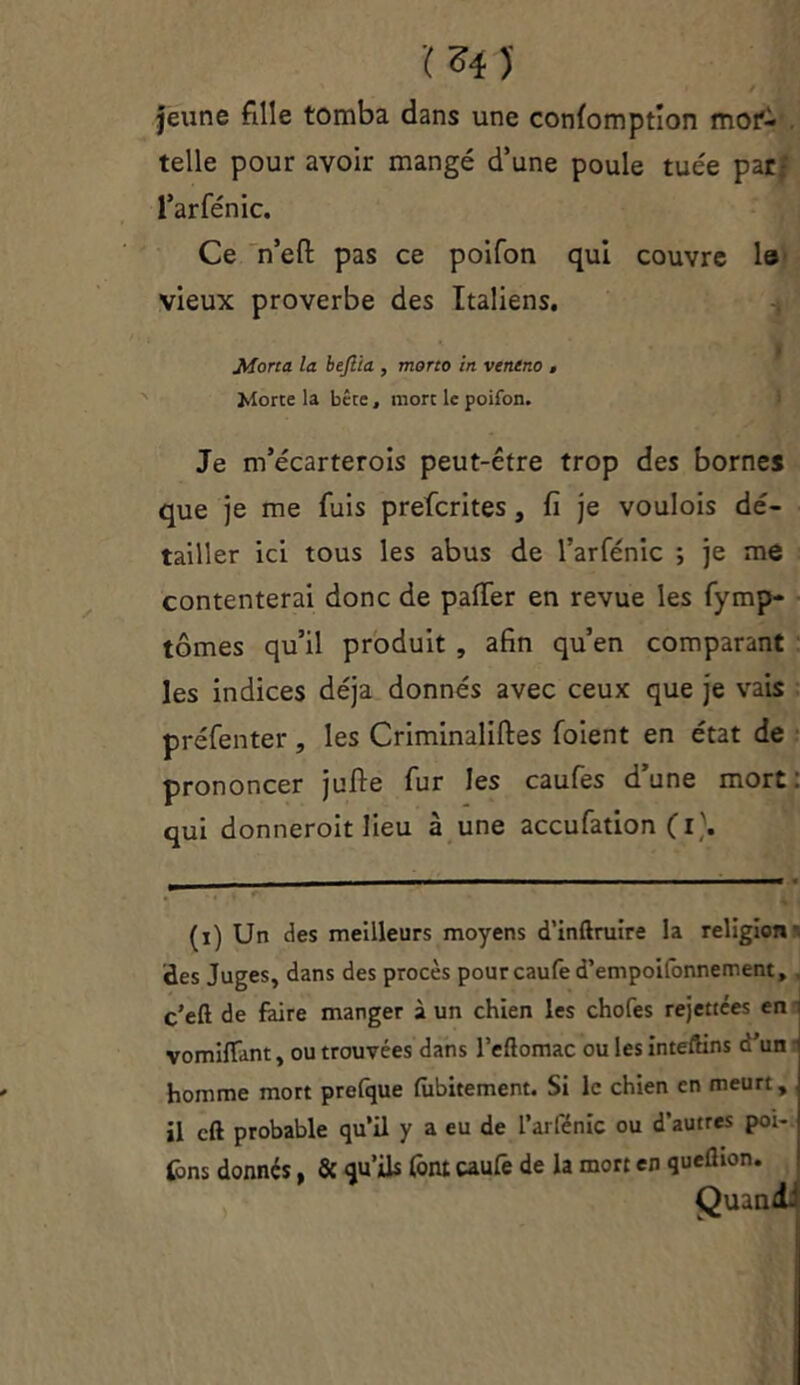 ï z* ) jeune fille tomba dans une conlomption mor- telle pour avoir mangé d’une poule tuée par- l’arfénic. Ce n’efl pas ce poifon qui couvre le vieux proverbe des Italiens. Morta la bejlia , mono in veneno , Morte la bête, mort le poifon. Je m’écarterois peut-être trop des bornes que je me fuis prefcrites, fi je voulois dé- tailler ici tous les abus de l’arfénic ; je me contenterai donc de palier en revue les fymp- tômes qu’il produit , afin qu’en comparant les indices déjà donnés avec ceux que je vais préfenter, les Criminaliftes (oient en état de prononcer jufte fur les caufes d’une mort: qui donneroit lieu à une accufation (i\ (i) Un des meilleurs moyens d'inftruire la religion - des Juges, dans des procès pourcaufed’empoifonnement, c’eft de faire manger à un chien les chofes rejettces en vomiflfant, ou trouvées dans l’eftomac ou les inteftins d'un homme mort prefque fubitement. Si le chien en meurt, il cft probable qu’il y a eu de l’arfénic ou d’autres poi- fons donnés, & qu’ils font caufe de la mort en queflion. Quand-