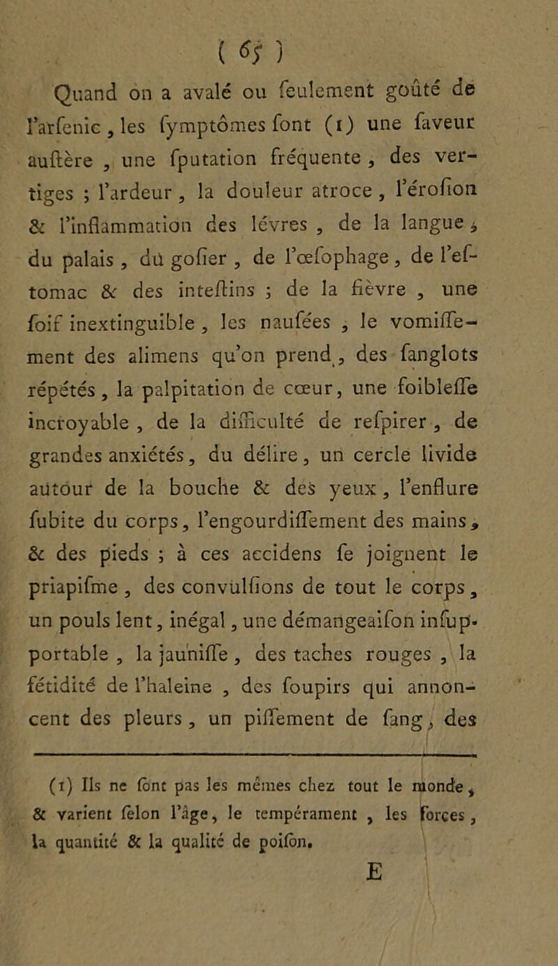 ( «; ) Quand on a avalé ou feulement goûté de larfenic , les fymptômes font (i) une faveur auftère , une fputation fréquente , des ver- tiges ; l’ardeur, la douleur atroce , l’érofion & l’inflammation des lèvres , de la langue * du palais , du gofler , de l’œfophage, de l’ef- tomac &r des inteftins j de la fièvre , une foif inextinguible , les naufées , le vomifle- ment des alimens qu’on prend , des fanglots répétés, la palpitation de cœur, une foibleiïe incroyable , de la difficulté de refpirer , de grandes anxiétés, du délire, un cercle livide autour de la bouche & des yeux , l’enflure fubite du corps, l’engourdiflement des mains» & des pieds ; à ces accidens fe joignent le priapifme , des convulfions de tout le corps, un pouls lent, inégal, une démangeaifon infup- portable , la jauniffe , des taches rouges , la fétidité de l’haleine , des foupirs qui annon- cent des pleurs, un piflement de fang, des (t) Ils ne (ont pas les mêmes chez tout le monde, & varient fèlon l’âge, le tempérament , les forces, la quantité & la qualité de poitôn. E