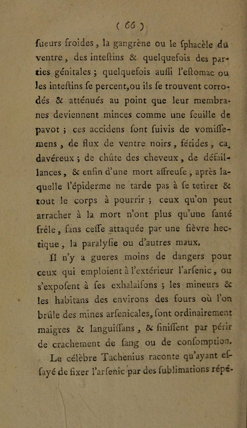 Tueurs froides, la gangrène ou le fphacèle du ventre, des intefcins & quelquefois des par- ties génitales ; quelquefois auiïi l’eftomac ou les inteftins fe percent,ou ils fe trouvent corro- dés & atténués au point que leur membra- nes deviennent minces comme une feuille de pavot j ces accidens font fuivis de vomiffe- mens , de flux de ventre noirs, fétides , ca^ davéreux i de chute des cheveux, de défail- lances , 2c enfin d’une mort affreufe , après la- quelle l’épiderme ne tarde pas à fe tetirer 2c tout le corps à pourrir ; ceux qu’on peut arracher à la mort n’ont plus qu’une fanté frêle, fins ceflfe attaquée par une fièvre hec- tique , la paralyfie ou d’autres maux. 11 n’y a gueres moins de dangers pour ceux qui emploient à l’extérieur l’arfenic, ou s’expofent à les exhalaifons ; les mineurs 2c les habitans des environs des fours où l’on brûle des mines arfenicales, font ordinairement maigres 2c languiflans , fie finilfent par pénr de crachement de fang ou de confomption. Le célèbre Tachenius raconte qu’ayant el- fayé de fixer l’arfenic par des fublimations répé-