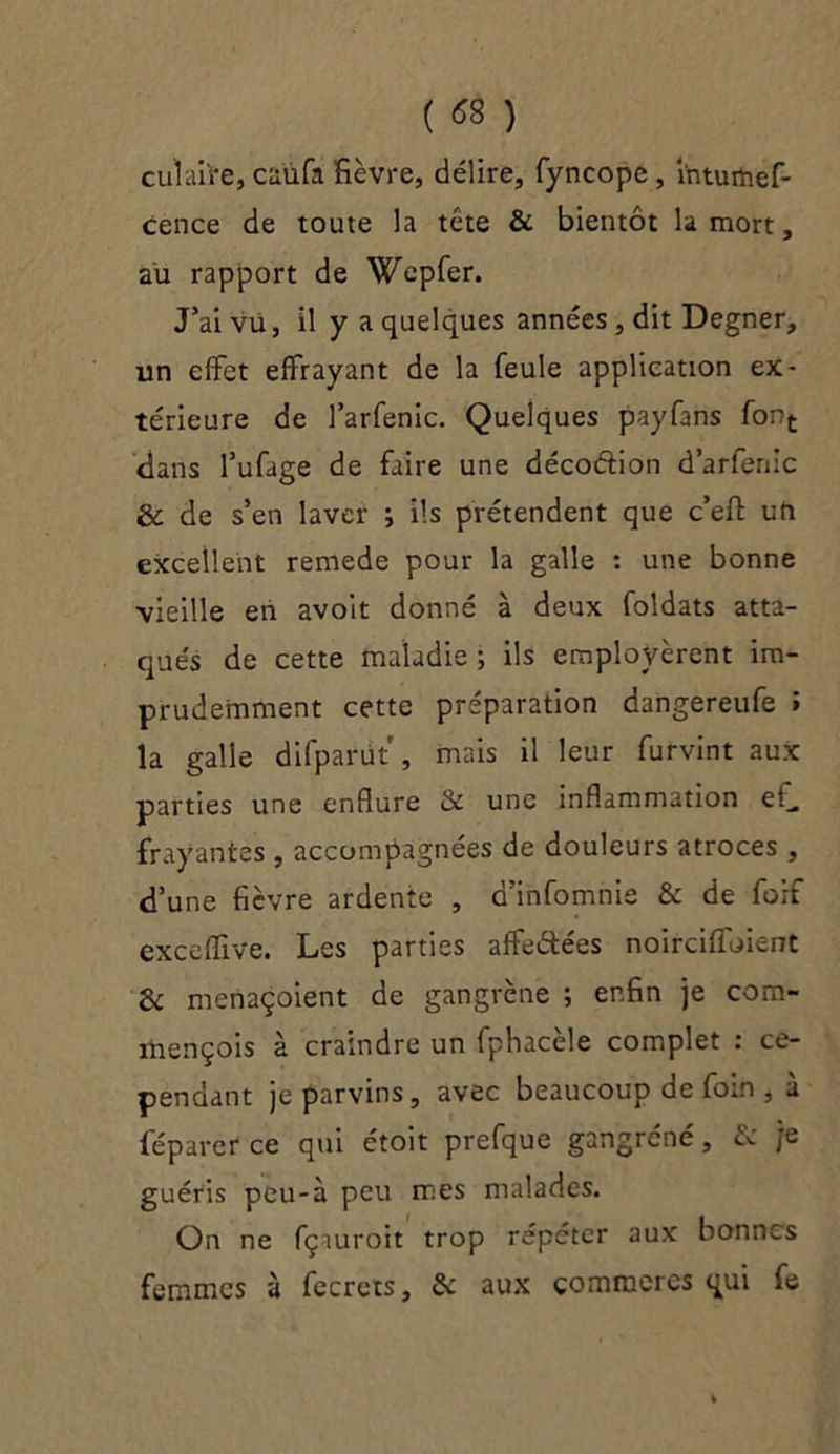 ( <*8 ) cul aire, caùfa fièvre, délire, fyncope , intuihef- cence de toute la tête & bientôt la mort, au rapport de Wcpfer. J’ai vu, il y a quelques années, dit Degner, un effet effrayant de la feule application ex- térieure de farfenic. Quelques payfans font dans l’ufage de faire une décoéfion d’arfenic & de s’en laver ; ils prétendent que c’efl: ufi excellent remede pour la galle : une bonne vieille en avoit donné à deux foldats atta- qués de cette maladie ; ils employèrent im- prudemment cette préparation dangereufe î la galle difparüt , mais il leur furvint aux parties une enflure & une inflammation eL frayantes, accompagnées de douleurs atroces , d’une fièvre ardente , d’infomnie & de foif exceffive. Les parties affe&ées noirciffoient & menaçoient de gangrène ; enfin je cora- mençois à craindre un fphacèle complet : ce- pendant je parvins, avec beaucoup de foin , à féparer ce qui étoit prefque gangréné, & je guéris peu-à peu mes malades. On ne fçauroit trop répéter aux bonnes femmes à fecrcts, 5c aux commeres qui fe