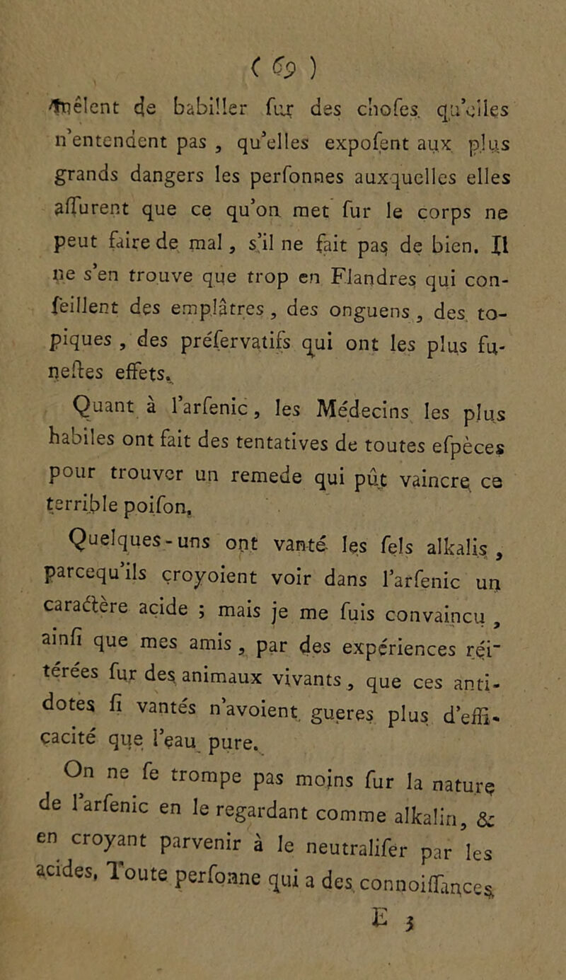 ( ) ^fnêlcnü cje babiller fiix des cliofes. qu Viles n entendent pas , qu’elles expofent aux plus grands dangers les perfonnes auxquelles elles affurent que ce qu’on met fur le corps ne peut faire de mal, s’il ne fait pas: de bien, fl ne s en trouve que trop en Flandres qui con- seillent des emplâtres , des onguens , des. to- piques , des préfervatifs qui ont les plus fu- neftes effets. Quant a larfenic, les Médecins les plus haoiles ont fait des tentatives de toutes efpèces pour trouver un remede qui pût vaincre ce terrible poifon. Quelques-uns ont vante' les Tels alkalis , pareequ’ils çroyoient voir dans l’arfenic un caractère acide ; mais je me fuis convaincu , ainfi que mes amis , par des expériences rçi” terees fur des animaux vivants, que ces anti- dotes fi vantés n’avoient gueres plus d’effi- cacité que l’eau pure. On ne fe trompe pas moins fur la nature de larfenic en le regardant comme alkalin, & en croyant parvenir à le neutralifer Par ’les acrdes, Toute perfoane rjui a des connoilTance*