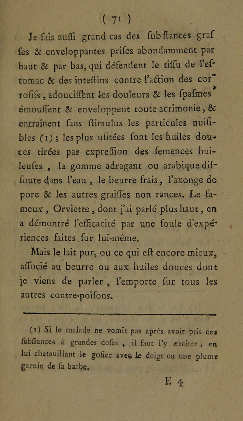 Je fais auiïl grand cas des fub fiances graf fes & enveloppantes prifes abondamment par haut & par bas, qui défendent le tifïu de 1 ef~ tomac & des inteflins contre l’a&ion des cor ? rofîfs , adoucifïbnt les douleurs & les fpafmes émouffent & enveloppent toute acrimonie, de entraînent fans flimulus les particules nuifi- blcs fi); les plus ufitées font les huiles dou- ces tirées par expreûTion des femences hui- leufes , la gomme adragant ou arabique dif- foute dans l’eau, le beurre frais, faxonge de porc & les autres graiffes non rances. Le fa- meux , Orviette , dont j’ai parlé plus haut, en a démontré l’effic-acité par une foule d’expé* riences faites fur lui-même. Mais le lait pur, ou ce qui eft encore mieux, affocié au beurre ou aux huiles douces dont je viens de parler , l’emporte fur tous les autres contre-poifons. (O Si le malade ne vomit pas après avoir pris ces fubllances à grandes dofes , il faut l’y exciter , en lui chatouillant le goder ave& le doigt ou une plume garnie de fa harhe.