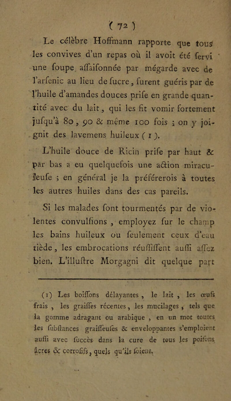 Le célèbre Hoffmann rapporte que tous les convives d’un repas où il avoit été fervi une foupe affaifonnée par mégarde avec de 1 arfenic au lieu de fucre, furent guéris par de l’huile d’amandes douces prife en grande quan- tité avec du lait, qui les fit vomir fortement jufqu’à 80 s 5>o & meme ioo fois i on y joi- gnit des lavemens huileux ( i ). L’huile douce de Ricin prife par haut & par bas a eu quelquefois une aétion miracu- Üeufe ; en général je la préférerois à toutes les autres huiles dans des cas pareils. Si les malades font tourmentés par de vio- lentes convulfions , employez fur le champ les bains huileux ou feulement ceux d’eau tiède , les embrocations réufiiffent aufïi affbz bien. L’illuftre Morgagni dit quelque part (i) Les boiffons délayantes , le lait , les œufs frais , les graiffes récentes, les mucilages , tels que la gomme adragant ou arabique , en un mot toutes les fubflances graiffeulês & enveloppantes s’emploient aulïi avec fuccès dans la cure de tous les poifôns âcres de corrofifs, quels qu’ils lôieiif.