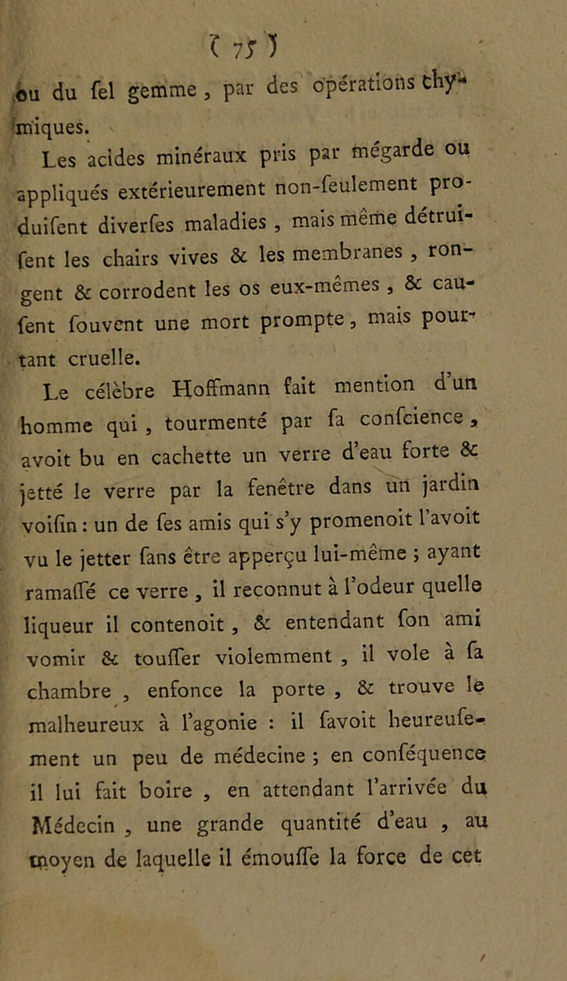 ( 7S) ou du fel gemme , par des Opérations chy- 'miques. Les acides minéraux pris par mégarde ou appliqués extérieurement non-feulement pro- duifent diverfes maladies , mais même détrui- fent les chairs vives & les membranes , ron- gent & corrodent les os eux-mêmes , & cau- fent fouvent une mort prompte, mais pour- tant cruelle. Le célèbre Hoffmann fait mention d’un homme qui , tourmenté par fa confcience , avoit bu en cachette un verre d eau forte & jetté le verre par la fenetre dans un jardin voifin : un de fes amis qui s’y promenoit l’avoit vu le jetter fans être apperçu lui-même ; ayant ramaffé ce verre , il reconnut a 1 odeur quelle liqueur il contenoit , & entendant fon ami vomir Sc touffer violemment , il vole a fa chambre , enfonce la porte , & trouve le malheureux à l’agonie : il favoit heureufe- ment un peu de médecine ; en conféquence il lui fait boire , en attendant l’arrivée du Médecin , une grande quantité d’eau , au tnoyen de laquelle il émouffe la force de cet