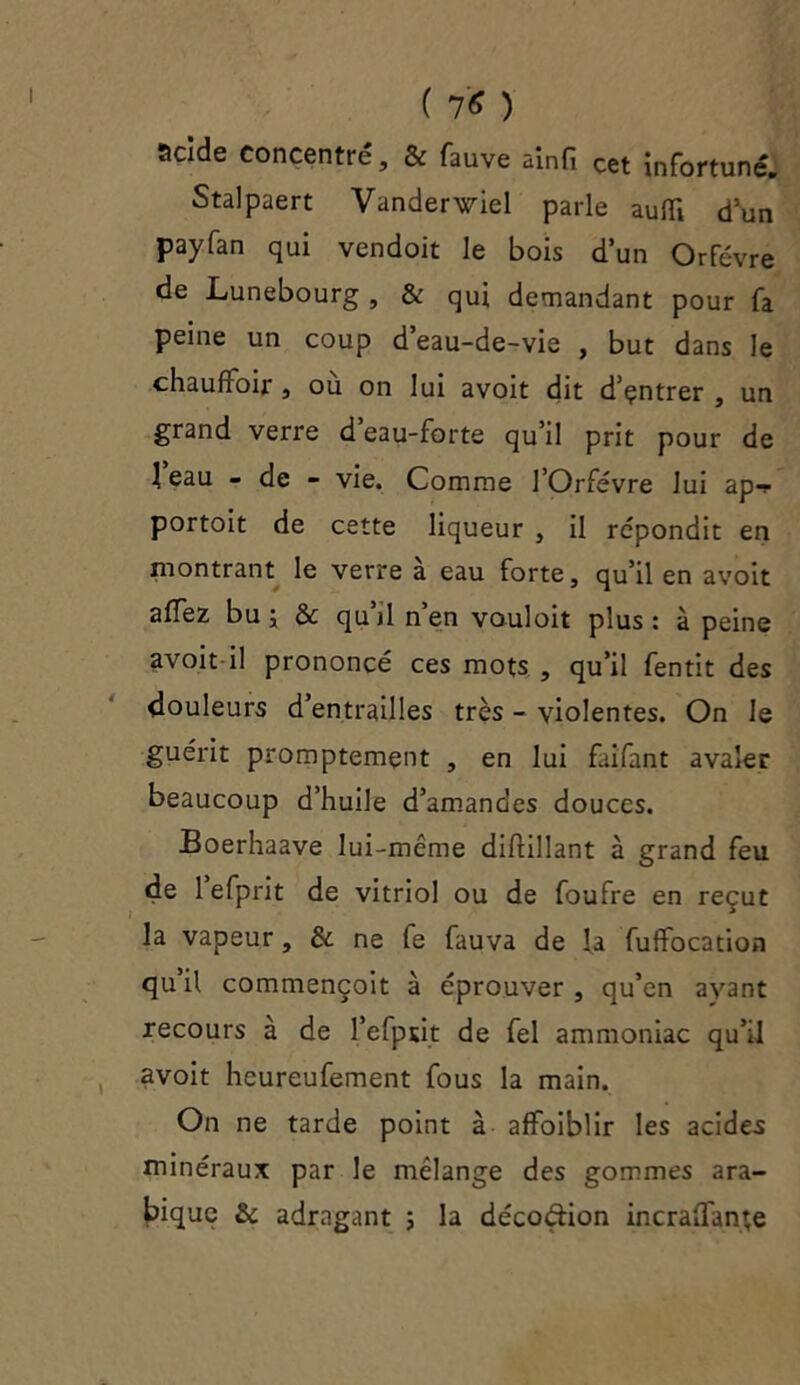 acide concentré, & fauve ainfi Cet Infortune'. Stalpaert Vanderwiel parle auffi dun payfan qui vendoit le bois d’un Orfèvre de Lunebourg , & qui demandant pour fa peine un coup d’eau-de-vie , but dans le chauffoir, où on lui avoit dit d’çntrer , un grand verre d’eau-forte qu’il prit pour de 1 eau - de - vie. Comme l’Orfèvre lui ap-? portoit de cette liqueur , il répondit en montrant le verre a eau forte, qu’il en avoit alfez bu j & qu’il n’en vouloit plus: à peine avoit il prononcé ces mots , qu’il fentit des douleurs d’entrailles très - violentes. On le guérit promptement , en lui faifant avaler beaucoup d’huile d’amandes douces. Boerhaave lui-même dihillant à grand feu de 1 efprit de vitriol ou de foufre en reçut la vapeur, & ne fe fauva de la fuifocation qu’il commençoit à éprouver , qu’en ayant recours à de l’efput de fel ammoniac qu’il avoit heureufement fous la main. On ne tarde point à alfoiblir les acides minéraux par le mélange des gommes ara- bique & adragant ; la décoétion incraifante