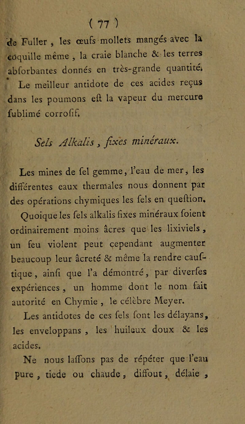 'de Fui 1er , les œufs mollets mangés avec la coquille même , la craie blanche & les terres abforbantes donnés en tres-grande quantité* Le meilleur antidote de ces acides reçus dans les poumons e(l la vapeur du mercure fublimé corrofif. Sels Alkalis 3 fixes minéraux. Les mines de fel gemme, l’eau de mer, les différentes eaux thermales nous donnent par des opérations chymiques les Tels en queftion. Quoique les Tels alkalis fixes minéraux (oient ordinairement moins âcres que les lixiviels , un feu violent peut cependant augmenter beaucoup leur âcreté & même la rendre cauf- tique , ainfi que l’a démontré, par diverfes expériences , un homme dont le nom fait autorité en Chymie , le célèbre Meyer. Les antidotes de ces Tels font les délayans, les enveloppans , les huileux doux & les acides. Ne nous laffons pas de répéter que l’eau pure , tiede ou chaude, diffout, délaie ,