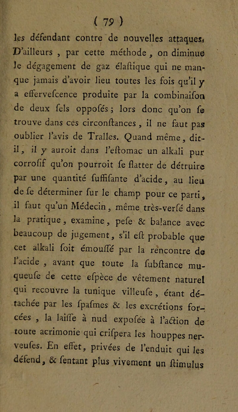 ( 19 ) les défendant contre de nouvelles attaques^ D’ailleurs , par cette méthode , on diminue le dégagement de gaz élaftique qui ne man- que jamais d’avoir lieu toutes les fois qu’il y a effervefcence produite par la combinaifon de deux fels oppofés ; lors donc qu’on fe trouve dans ces circonftances , il ne faut pas oublier l’avis de Tralles. Quand même, dit- il, il y auroit dans l’eftomac un alkali pur corrofif qu’on pourroit fe flatter de détruire par une quantité fuffifante d’acide, au lieu de fe déterminer fur le champ pour ce parti , il faut qu’un Médecin, même très-verfé dans la pratique, examine, pefe & balance avec beaucoup de jugement, s’il eft probable que cet alkali foit émoufle par la rencontre de 1 acide , avant que toute la fubftance mu- queufe de cette efpèce de vêtement naturel qui recouvre la tunique villeufe , étant dé- tachée par les fpafmes & les excrétions for- cées , la 1 aille a nud expofée à l’aélion de toute acrimonie qui crifpera les houppes ner- veufes. En effet, privées de l’enduit qui les défend, & fentant plus vivement un ftimulus