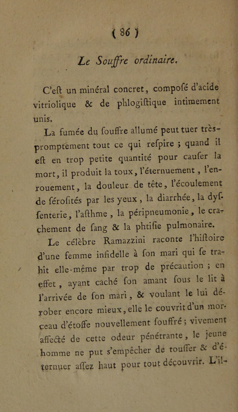 Le Souffre ordinaire. C’eft un minéral concret, compofé d’acide vitriolique ôc de phlogiftique intimement unis. La fumée du fouffre allumé peut tuer très- promptement tout ce qui refpire ; quana il eft en trop petite quantité pour caufer la mort, il produit la toux, l’éternuement, l’en- rouement, la douleur de tête, l’écoulement de férofités par les yeux , la diarrhée, la dyf- fenterie, l’afthme , la péripneumonie, le cra- chement de fang & la phtifie pulmonaire. Le célèbre Ramazzini raconte l’hiftoire d’une femme infidelie à fon mari qui fe tra- hit elle-même par trop de précaution ; en effet , ayant caché fon amant fous le lit à l’arrivée de fon mari, & voulant le lui dé- rober encore mieux, elle le couvrit d’un mo* ceau d’étoffe nouvellement fouffré; vivement affeâé de cette odeur pénétrante , le jeune homme ne put s’empêcher de touffer& d'é- ternuer affez haut pour tout découvrir. LM-