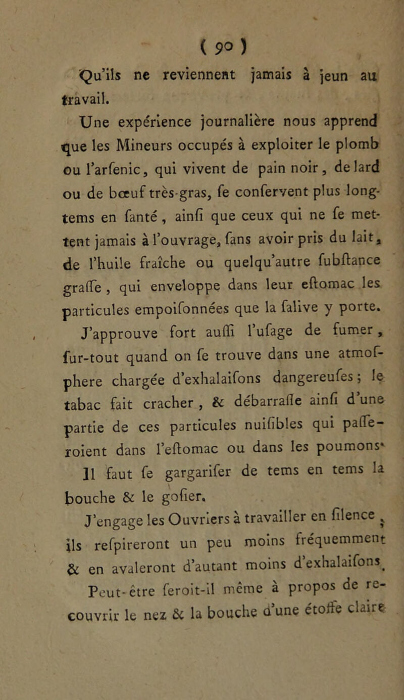 ( 9° ) Qu’ils ne reviennent jamais à jeun au travail. Une expérience journalière nous apprend que les Mineurs occupés à exploiter le plomb ou l’arfenic, qui vivent de pain noir, de lard ou de boeuf très-gras, fe confervent plus long- tems en fanté, ainfi que ceux qui ne fe met- tent jamais à l’ouvrage, fans avoir pris du lait, de l’huile fraîche ou quelqu’autre fubftance gratte , qui enveloppe dans leur eftomac les particules empoifonnées que la falive y porte. J’approuve fort audi 1 ufage de fumer, fur-tout quand on fe trouve dans une atmof- phere chargée d’exhalaifons dangereufes ; le tabac fait cracher , & débarrade ainfi d une partie de ces particules nuifibles qui pade — roient dans l’eftomac ou dans les poumons» 11 faut fe gargarifer de tems en tems la bouche & le gofier. J’engage les Ouvriers à travailler en filence ÿ ils refpireront un peu moins fréquemment & en avaleront d’autant moins d exhalaifons. Peut-être feroit-il même à propos de re- couvrir le nez & la bouche dune étode cLire