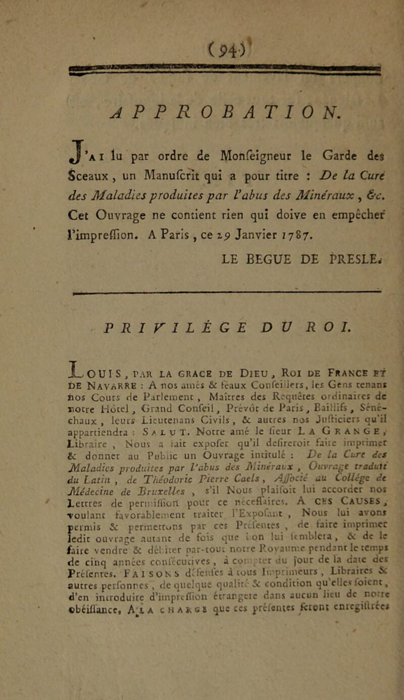 gra”< ■... ===ss=~—s=s APPROBATION. J’a i lu par ordre de Monfeigneur le Garde des Sceaux , un Manufcrit qui a pour titre : De La Cure des Maladies -produites par l'abus des Minéraux , &c. Cet Ouvrage ne contient rien qui doive en empêcher l’impreflion. A Paris , ce z$> Janvier 1787. LE BEGUE DE PRESLE.- PRIVILÈGE DU ROI. !_ OUI S , rAU LA GRACE DE DlEU , Roi DE FRANCE BT DE Navarre : A nos aînés & teaux Cotifeiilers, les Gens tenans nos Cours de Parlement , Maîtres des Requêtes ordinaires de notre Hôtel , Grand Confeil, Prévôt de Paris, Baiîlifs , Séné- chaux , leurs Lieutenans Civils, Je autres nos Jufticiers qu'il appartiendra : Salut. Notre amé le (leur La Grange, Libraire , Nous a tait expofer qu’il defircroit faiie imprimet bi donner au Public un Ouvrage intitulé : De la Cure des Maladies produites par l’abus des Minéraux , Ouvrage traduit du Latin , de Théodoric Pierre Caels , AjJocié au Collège de Médecine de Bruxelles , s’il Nous plaifoit lui accorder nos Lettres de perir.ifliotl pour ce neceflaires. A CHS Causes , ■voulant favorablement traiter 1 Expofant , Nous lui avons permis & permettons par ces Prcfertes , de taire imprimer ledit ouvrage autant de fois que i on ! ta i Umblcra, & de le faire vendre & dél iter par-tout notre Royaume pendant le temps de cinq années conlécutives , à co: ter du four de la date des Préfentes. Fai son s détentes à tous Imprimeurs , Libraires & autres perfonres , de quelque qualité & conoition qu elles foient, d’en introduire d’impreflion étrangcic dans aucun lieu de noue cbéiüance, Ala chance que ces pretemes liront entcgilhcct