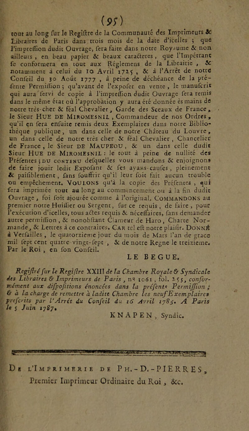 (*;) tout au long fur le Regiftre de la Communauté des Imprimeurs Sc Libraires de Paris dans trois mois de la date d’icelles ; que J’inipreflton dudit Ouvrage, fera faite dans notre Royaume & non ailleurs , en beau papier &: beaux caraftcres , que l’Impctrant fc conformera en loue aux Réglemcns de la Librairie , 5c notamment à celui du IO Avril 172.5 , Sr à l’Arrêt de notre Confeil du 30 Août 1777 , à peine de déchéance de la pré- lente Permillïon ; qu’avant de l’expofer en vente , le manuferic qui aura lcrvi de copie à l’impreffion dudit Ouvrage fera remis dans le même état où l’approbation y aura été donnée ès mains de notre très-cher & féal Chevalier, Garde des Sceaux de France» le Sieur HUE DE Miromesnil .Commandeur de nos Ordres, qu’il en fera enfuite remis deux Exemplaires dans notre Biblio- thèque publique, un dans celle de notre Château du Louvre, un dans celle de notre très cher & féal Chevalier , Chancelier de France , le Sieur DE MaupeoU , & un dans celle dudit Sieur HUE DE Miromesnil : le tout à peine de nullité des Préfentes; du contenu defquelles vous mandons & enjoignons de faire jouir ledit Expofant & fes ayans- caufes , pleinement & paifiblement, fans foutFrir qu’il leur foie fait aucun trouble ou empêchement. VOULONS qu’à la copie des Préfentes , qui fera imprimée tout au long au commencement ou à la fin dudic Ouvrage, foi foit ajoutée comme à l’original. Commandons au premier notre Huillier ou Sergent, fur ce requis, de faire, pour l’exécution d’icelles, tous aftes requis &. nécelfaires, fans demander autre permiflîon, & nonobltant Clameur de Haro, Charte Nor- mande, & Lettres à ce contraires. Car ce! eft notre plaifir. DonniÎ à Verfailles , le quatorzième jour du mois de Mars l’an de grâce mil fept cent quatre vingt-fept , 5c de notre Régné le treizième. Par le Roi , en fon Confeil. LE BEGUE. Rcgijlré fur le Regifîre XXIII de la Chambre Royale & Syndicale des Libraires & Imprimeurs de Paris , ns 1061 , fol. 255, confor- mément aux difpojitions énoncées dans la pré fente Permiffwn ; & à la charge de remettre a. ladite Chambre les ncufExemplaires preferits par l'Arrêt du Confeil du 16 Avril 1785. A Paris le s Juin 1787, K N A P E N , Syndic. va» n ic.’ajw .«aPT..-* De l’Imprimerie de P h.-D.-PIERRES, Premier Imprimeur Ordinaire du Roi, &c.