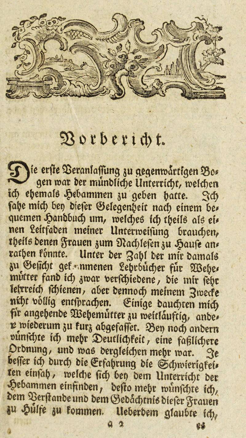 \fjtc Sßeranlaffung ju gegenwärtigen 53o» gen war ber münbltche Unterricht, welchen ty ebemalö gebammen ju geben \)am. 3d> fa^e tu ich bet) biefer ©elegenbeit nach einem be» guemen J?anbbud) um, roeldjeS ich tbetB als et» nen Seif|aben meiner Unterweifung brauchen, tbctB betten grauen jutn Siadjlefen $u £aufe an» tatben fennte. Unter ber bet mit bamalS iue©e|7rf>t gef -nmenen 2ebt6ücher für ©ehe» mutter fanb tcf> jmar *erfd)iebene, bte mir fefjc leirreicf) fdjienen, aber bennod; meinem 3wecfe nfcbt toofltg entfpraeften. Einige bäumten mid) ftr angebenbe ffiebennitter ju mettlaufttg, anbe« u wtebetum ju fürs abgefaffet. 23et> nod) anbern »unfd)te id> mehr ®eut(td)feit, eine faßlichere Orbnung, unb was berglefchen mehr war. 3e feeffer id) burd) bte Erfahrung bte @d;mierigfet» ten einfab/ welche (ich bet) bem Unterricht ber «pebammen einßnben, bejto mehr nmnfchte \A, cem 95er(ionbeunb beitiOeba^cnf^biefcr^rauen ju .pulfe ju fommen. Ueberbem glaubte id;y « * U ’ i