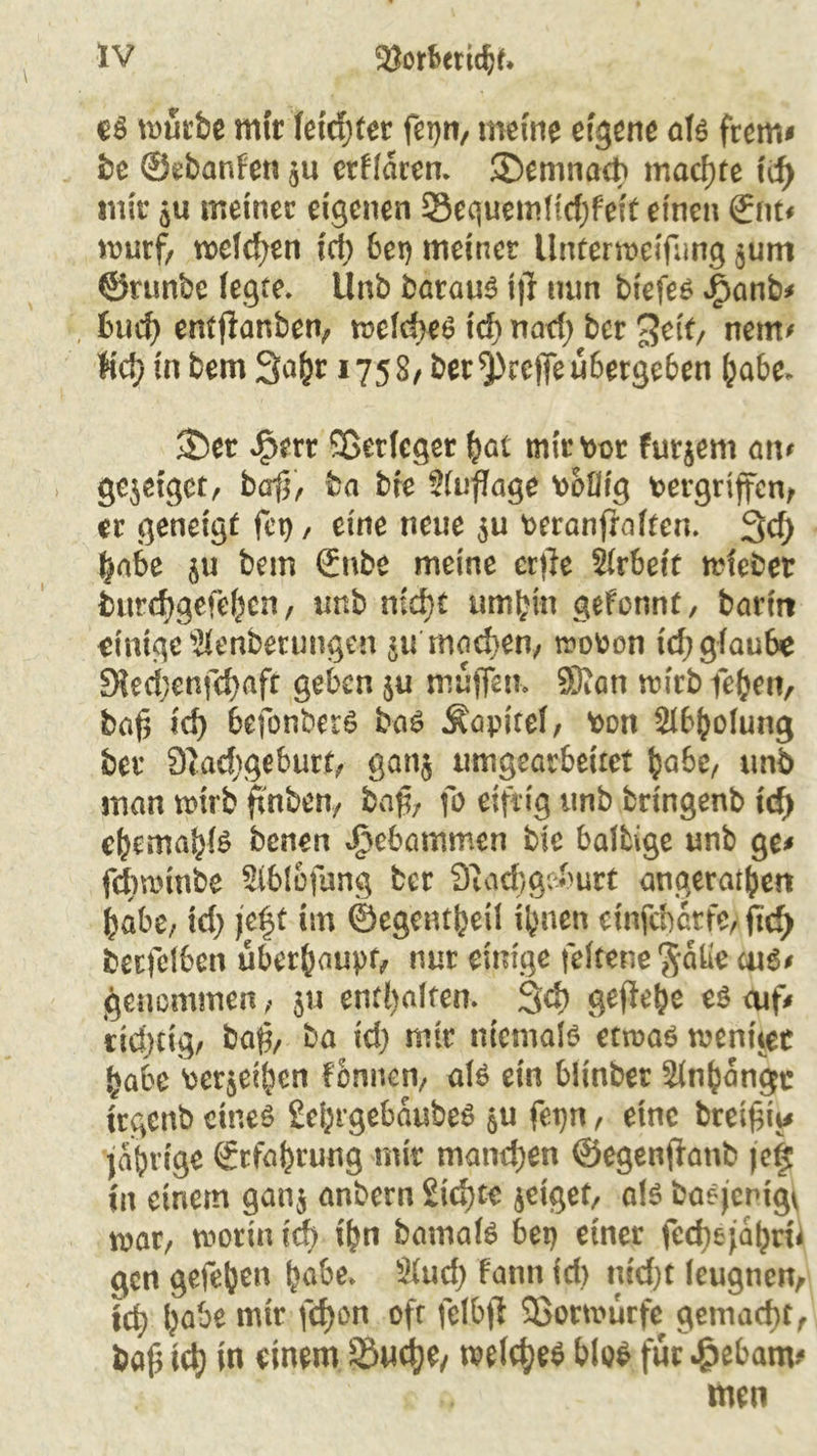 es mürbe mit feid)fer fetjn, meine eigene als frem# be ©ebanfen $u erraten. ®emnact> machte id) mir 5« meiner eigenen 93equemficf)feit einen ©nt* wurf, we(d;en ich bet) meiner Unterweifung $um ©runbe (egte» Unb barauö ij} mm biefes J£>anb* bud) ent jlanben, we(d>eS xd) nad) ber 3etf, nem# lief) in bem 3a^r 1758/ ber treffe übergeben habe. 35er J£>ert ©etfeger hat mir vor furjem an* gejeiget, baff, ba bfe Sfuflage völlig vergriffen, er geneigt fei), eine neue $u veranfraften. 3cf; habe 5U bem ©nbe meine cr)le Arbeit wfebet burd)gefe^cn, unb md)t umbin gefonnt, barin einige Slenberungcn 51t machen, wovon id; g(au6e 9?ecf;enfd)afr geben ju muffen» 33?an wirbfeben, baf? id) 6efonbetS bas Äapiref, von Abholung ber 9tad)geburt, 130115 umgearbeiret habe, unb man wirb falben, bafa fo eifrig unb bringenb id) efymatyte benen vftebammen bie balbige unb ge# febwinbe Siblofung ber Siochgeburt ungeraden habe, td; je|t im ©egentbeil ihnen einfebetfe, ftcf> becfelben überhaupt, nur einige fefteneftatfe ms* genommen, 511 enthalten. 34) gefiebe es cuf* dd>tig, bafa bu id) mir niemals etwas wentiec habe verjeiben fbnnen, als ein biinber älnbangc trgcnb eines £ebrgebaubeS 5U fepn, eine breifai# jabrige ©rfahrung mir manchen ©egenffanb jefi in einem ganj anbern Sichte jeiget, als baejenigv war, worin id) ihn bamafs bet) einer fecfyejährii gen gefeben habe» Sind) fann id> m'd)t leugnen, id) habe mir fcf)on oft felbjl SSotwürfe gemacht, baj3 ich in einem üÖMd)fy welches blos für $ebam* .* men