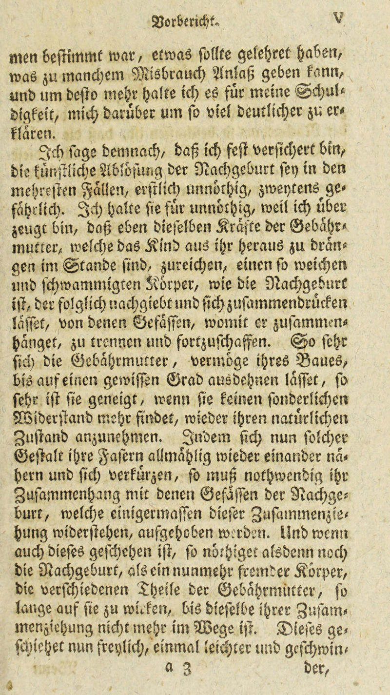 2?orberid?t> Y nun beffimmf war, etwas füllte gefettet §<&m, was }u mandjem SRiSbraud) ?lnlafj geben fonn, unb um beffo mehr halte tcf? eS für meine ®d)ul« bfgfett, itiid) barüber um fo viel bcutltcfjer $u er« flarcn. 3tb fage bemnad), fcaf tcf> fefi verftd)ert bin, btc ftmfilidje 5lblofung feer 9iad)geburt fet) in ben mehrefTen fallen, eift(td) unnothig, sweptcits^ge» fatjdtd;. 3d) halte fic für unnothig, weil tef> über jeugt bin, bafj eben biefelben Ärafte ber ©ebabr« mutter, welche bas jfltib aus il)v heraus $u bran« gen tm ©tanbe fitib, jurctd;en, einen fo wenden unb fd)wammtgten Sforper, wie bie 9iad)geburt t|f, ber folglich uad)giebt unb fid} jufammenbrücfen {affet, von benen ©efaffen, womit er jufammen* hanget, ;u trennen unb fortjufdjaffen. ©o fchr fid) bie ©ebähtmutter, vermöge ihres Saues, bis auf einen gewiffen ©rab ausbehnen (affet, fo feh? ift fie geneigt, wenn fie feinen fonberüdfcrt SBiberfianb mehr ftnbef, wieber ihren natürlichen ^uftanb anjunehmcn. Snbem fid) nun fo!d)cr ©eflalt ihre Ja fern alimahlig wieber einanber na« hem unb fid) verfügen, fo muff nothwenbig ihr Sufamtnenhang mit benen ©efaffen ber 9iad)ge* hurt, weld)e etnigermaffen biefer Sufammenjie« hung wtberffehen, aufgehoben werben. Unb wenn auch biefeS gefd)el)en fff, fo norhiget alsbenn ned) bie 9iad)geburt, als ein nunmehr frember Körper, bie verfd)tebcnen £heile bet ©ebahrmüttcr, fo lange auf fie jti wiefen, bis biefefbe ihrer 3ufam* menjichung nid)t mehr tm JBcge ift. ®iefeS ge« fetnehet nun frcylid), einmal leichter unb gcfdfmim