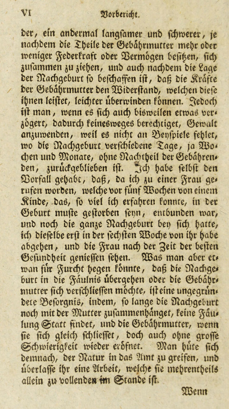 ber, eilt anbermaf fangfamer unb fcf>n>erer / je iifld)bem bte Steile bec ©ebdbrmutter mel)c ober weniger geberfraft ober Sßermbgen bejigen, fid> jufammen ju $te()en, unb aud) nacf)bem bte Sage ber Siachgeburt fo befcfjajfen tft, ba£ bte Grafte ber ©ebabrmutter ben 533tberjknb, wefdjen biefe feilen feilet, feicf)ter uberwtnben fonnen. 3ebod) iti man/ wenn e$ ficf> aud) bisweilen etwas tcr* jogert, baburd) fetncsweges berechtiget, ©emalt an$uwenben, weif e$ nicht an 33et)fptefe fehlet, wo bte Oiad^gcburt terfd)tebene Sage, ja 2I5o* d)en unb SKonate, ohne Siadnhetf ber@ebdhren* ben, $urucfgeblteben ijf. jfd; tyabt felbft ben Söorfall gehabt, bag, Da ict> ju einer grau ge* rufen worben, wefd)e tor fünf 5Bod)en ton einem Ätnbe, ba$, fo tief xd) erfahren fonnre, in ber ©e6urt mu)l:c geworben fet)n, entbunben mar, unb noch bte gan$c 9iad)geburt bet) ftcf) (jatte, td> btefelbe erfi tn ber fed)ften 2Bocf)e ton ihr fcabe abgehen, unb bte grau ttad) ber %zit ber heften ©efunbbett genteffen fehen. 933a$ man aber tu wan für gurcf)t hegen fonnte, ba£ bte Stachge* butt tn bte gdulnis übergeben ober bte ©ebahr* mutfer ftcf> tetfcf)ftefien mochte, tfletne ungegrun* bete 3$eforgnis, inbem, fo fange bte Siadjgeburt nod) mit ber SfRutter 5ufammenhdnget, feine gdu* fung @tatt ftnbet, unb bte ©ebahrmutter, wenn jte ftcf> gleich fcbfiejfet, bod) aud) ohne grofie @d)wterigfcit wieber erofnet. 9Ran hüte ficf> bemttad), ber Statur in baö 2hnt $u greifen, unb uberfaffe ihr eine Sfrbett, welche fte me^rent^eiB allein ju toüenbe»im @tanbe ifh 533 enn