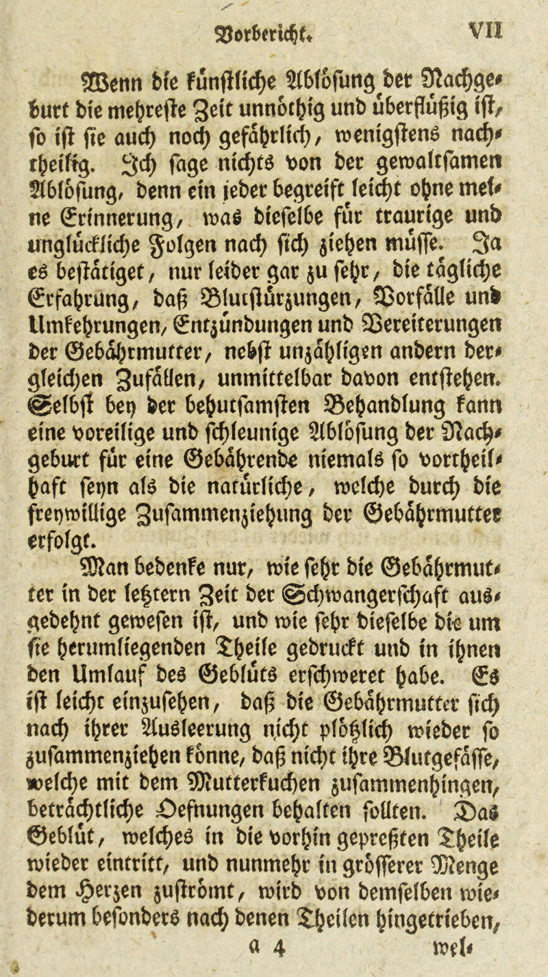SEBetin frtc fünftltcfie 2l6lofitng^bet fftacfige» butt bte mehrefte Seit unnötig unb überflüfitg «ft/ fo tft fie and) nod) gefabrlid), wentgftenS nadi» tbet'ftg. 3 ft) fage ntdfts von ber gewaltfamen Slblöfung, benn ein i'ebec begreiftJetcfyt ohne mef< ne ©rinnerung, was btefelbe für traurige unb unglücfltdje folgen nad) fief) jtehen muffe. 3a es beftatiget, nur leiber gar ju febr, bte tägliche ©rfabrung, bafi SMutftür jungen, 33orfalle unb llmfel)tungen, ©ntjünbungen unb Sßereitetungen ber ©ebabtmuftcr, ticbfr unjabligen anbern ber< gleichen Unfällen, unmittelbar bavon entfte()en. @efbft bet) bet bebutfamften 93ebanblung fantt eine voreilige unb fcf)leunige Slblöfung ber Sftaft)/ gebürt für eine ©ebabrenbe niemals fo vortbetk baft fet)n als bie natürliche, welche burcf) bte freiwillige Sufammenjiebung ber ©ebajjrmuttee erfolgt. SSRan bebenfe nur, wie febr bte ©eba&rmut« tet in ber (extern ^et't ber @d)wangerfft)aff auS< gebehnt gewefen ift, unb wie febr biefelbe bk um fie (jerumltegenben Steife gebrueft unb in ihnen ben Umlauf beS ©eblüts erfefiweret habe. ©$ ift letefit einjufeben, bafi bte ©ebahrmuttet fid) nad) ihrer Slusleerung n,id)t plofifid) wieber fo jufammenjieben fonne, bafi nicht t^re ©lutgefaffe, *>eld)e mit bem SRutterfutfien jufamtnenhingen, beträchtliche öefnungen bebalten feilten. 35a$ ©eblüt, welches in bie vorhin geprefifen Uheile wiebet eintritt, unb nunmehr t'tt grofferer 3Kenge bem Jjerjen juftromt, wirb von bemfelbett wie« herum befonbers nad) benen ^heilen btngetrieben, « 4 weh