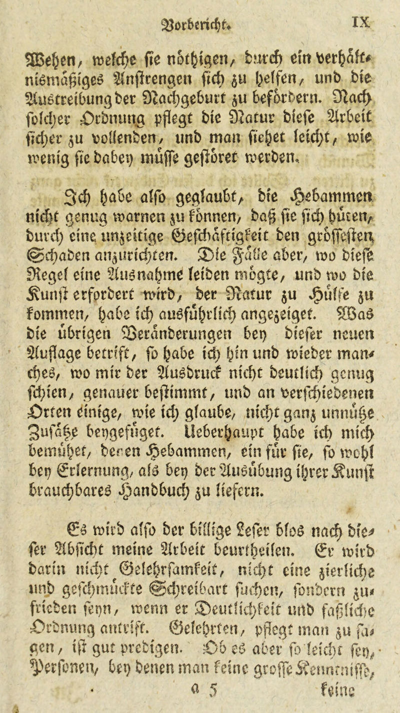 S}orberid)k SBehen, ruefc^e fte notigen, bntdf) ein toerfy&fc* ntemafitgem SJnftrengen ftch $u Reffen, unb bte Sfumtreibungber Scachgeburt $u befördern. 9Zac^ foJdjer Dehnung pflegt bte Siötur btefe älrbett fieser ju vollenben, imb mau fielet Jetd>t, wie wenig fte babep muffe gefröret werben. 3 cf) habe affo geglaubt, bte gebammen nicht genug warnen $u fonnen, ba§ fte ftrf> buten, buvd) eine unjcitige ©efd)afttgfeit ben groffeften (§5cf)aben an5imd;ten. ®ie %äüe aber, wo btefe SKegef eine 2(um nähme (eiben mogte, unb wo bte Äunji erforbert wirb, ber Statur ju dpütfe ju fomme.n, habe fcf> ausführlich ange^eiget. 8BaS bte übrigen SSeranberungen bep biefer neuen Siuflage betn'ft, fo habe ich bin unb roieber man* cf}cm, wo mir ber 2(umbrucc nicht beutltcf) genug febten, genauer befiimmt, unb an fcctfin'ebenett Orten einige, wie td; gfaube, nicht ganj unnü^e 3ufa|e bepgefüget. Uebethaupt habe ich mich bemühet, bereu gebammen, ein für fte, fowobf bep grrJernung, als bep ber Ausübung ihrer j?un$ brauchbarem ioanbbuch ju Jtefern. & wirb affo ber billige Sefer 6foS nach bk* fer 3(bficbt meine Arbeit bemlheden. ©r wirb barin nid;t ©elehrfamfeit, nicht eine Verliehe unb gefdjmücfte Schreibart fud)en, fonbern ju* frteben fepn, wenn er ®eut(td)fett unb fajjftcftc Orbnung antrift. ©eiehrten, pflegt man fa# gen, tfi gut prebtgen. Ob es aber fo (eicht fet),* ^erfonen, bep benen man feine grojfeÄenntntffe, a 5 feine