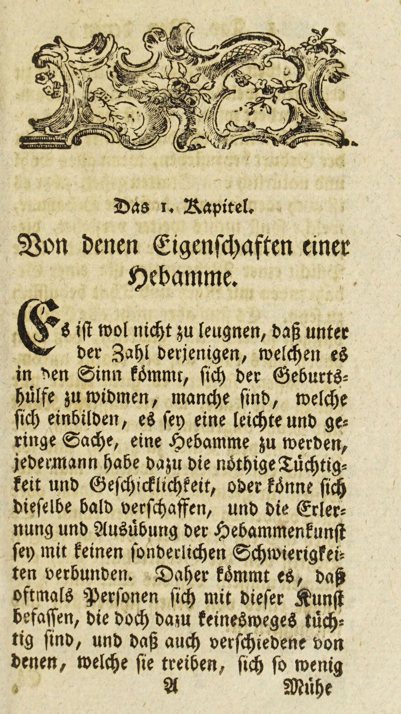 SSon betten €tgenfd)affen einei: Hebamme. fi iff rool titelt ju leugnen, dajj unter der 3*1)1 derjenigen, melden eb in den 6inn fbmmr, jidj der (Beburtb* ljulfe juroibmen, manche find, meldje ftdj einbilden, eb fep eine leichte und ge* ringe @acf>e, eine Hebamme ju merben, jedermann tjabe daju die nbtf)ige£udjtig= feit und ®efd)icflidj?eit, oder fbnne fi<| diefelbe bald derfdjaffen, und die (ürrier* nung unb Ausübung der Jjbebammenfunjl fep mit feinen fonberltdjett 0djnnerigfen ten derbuttden. £)aljer fbmrat eb, bajl oftmals ^erfonen fid) mit diefer j^unjl befaffen, die dod) dam feinebroegeb tüdj* tig find, unb dajj audf) derfdjiebene dort denen, welche fie treiben, ftdj fo roenig 31 SDtufje