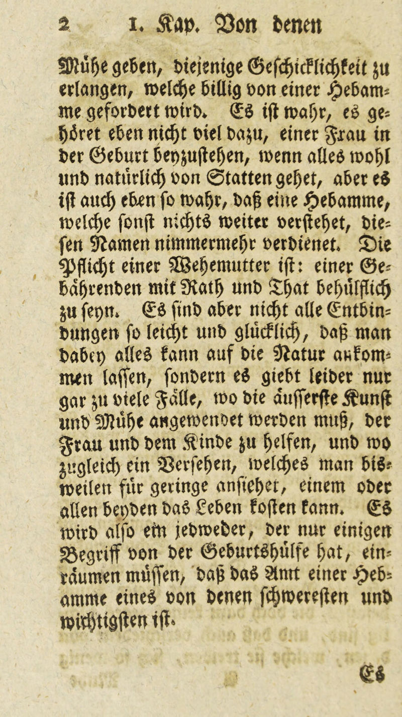 ÜDlülje geben, biejenige ©efdjidlichfeit $tt erlangen, roelc^e billig oon einer j£>ebam* me geforbert wirb* <£s ifi wahr, es ge« büret eben nicht biel ba$u, einer grau in ber ©eburt bep&ufteben, wenn alles wohl «nb natürlich oon @tatten gebet, aber e$ ifi auch eben fo wahr, bajj eine Hebamme, welche fonjt nichts weiter »ergebet, bie« fen tarnen nimmermebr oerbienet. ©ie $>flid)t einer SOßebemntter ift: einer ©e« bübrenben ntif Statb unb ©jat bebnfflicfj $u fepn» ®S ftnb aber nicht alle (£ntbin= bungen fo leicht unb glücflicf), baf man habet) alles fann auf bie ‘jftafur anfom« men taffen, fonbern es giebt leibet nur gar oiele galle, tbo bie aufferffe $ unjf «nb 3Jlübe angewenbet werben mtt§, bet grau unb bem .f inbe ju helfen, unb wo jugleid) ein Sßerfeben, welches man bis* weilen für geringe anftef>er, einem ober allen bepben baS Seben foflen fann. ©s wirb alfo ein jebwebet, ber nur einigen begriff oon ber ©eburtSbülfe bat, ein« raumen muffen, bah baS §lmt einer Jpeb« amme eines oon benen f^wereften «nb wid)ttgüen t|f«