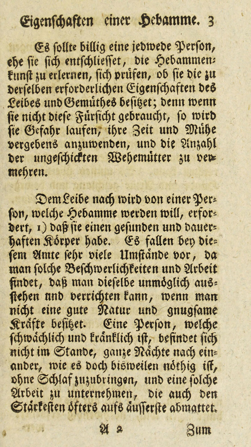 ©$ follte bidig eine jebwebe ^erfon, etje fie ftdE) entfd)lteffet, Die gebammen-' funft }u erlernen, ftd) »rufen, ob fie bie ju berfelben erfotbet lidjen ©igenfefjaften be$ £ eibeS unb®emut(jeS befi|et; benn wenn fie nid)t biefe gutfiefjt gebraucht, fo witb fte ©efabr laufen/ ihre Seit unb ÜJlübe »ergebend an&uwenben, unb bie $ln&aljl ber migefd;tcften SEßebemüttet $u mehren. 1 | 5>em£eibe nach n>irb bon einet ^er* fon, welche ipebamme werben will, erfor* bert, 1) baj? fte einen gefunben unb bauet* haften Äbrper |abe. > ©$ fallen bei) bie* fein $mte fel)t biete Umjfanbe bot, ba «tan folo^e SSefdjwerlidjfeiten unb Arbeit ftnbet, ba$ man biefelbe unmöglich au$* flehen nnb betrieben bann, wenn matt jti<f)t eine gute 9Jatur unb gnugfame Ärdfte befi|et- ©ine ^erfon, weldje fd)Wad)lidj unb franflid) tjf, bejt'nbet fidj nicht im @tanbe, gatt^e 9?ad)te nad) ein* onber, wie eö boeb bisweilen u6il)ig i(l, ohne ©ddafju&ubringen, unb eine foldje Slrbeit &u unternehmen, bie aud) ben (gtaefeßen bfter$ aufb dufierjfe abmattet, $1 » Sunt