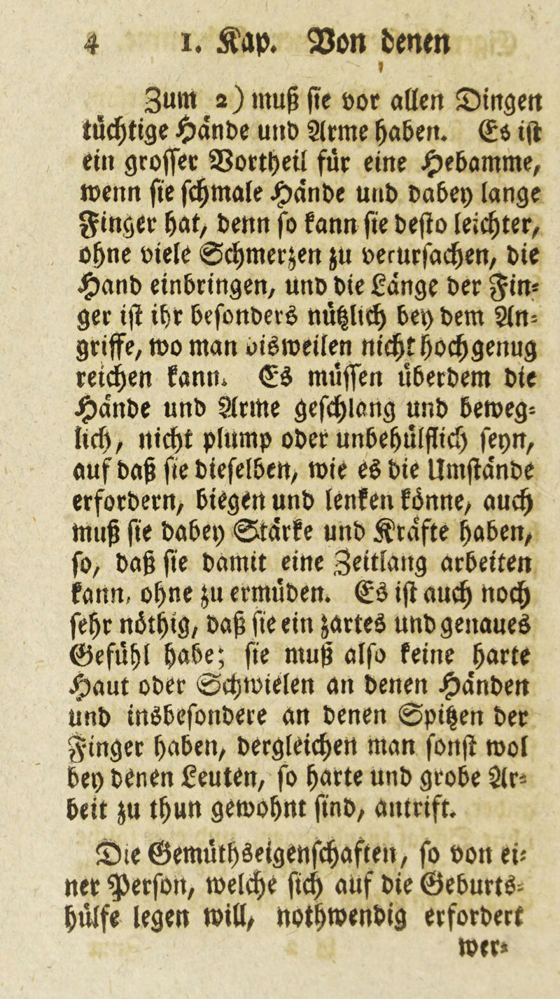 » Bunt 12 ) muß fte »or «Öen £)tngen tucßtige J^Janbe uttb Slrme ßaben. <£$ iji ein große«: SSortßetl für eine #ebamme, wenn fte fcßmale Jjpdnbe unb t>a6e^> lange Ringer ßat, Uettn fo fann fte beßo leichter, oßne oiele ©cßmer&en ju oemrfacßen, Die JP)ant> erbringen, unD Die füange t>er $in* ger iß ißr befonberS nüßlicß bei) t>em 2ln= griffe, tt>o man oiSroeilen nicßtßocßgemig retten fantn <£S muffen uberbem Die #dnbe unb Stritte gefeßlang unb bemeg* ließ, nießt plump ober unbeßitlßicß fepn, auf baß fte biefelben, mie es Die Untßdnbe erforbern, biegen unb lenfen fßmte, aueß muß fte habet) ©tdrfe unb grafte ßaben, fo, baß fte Damit eine Seitlang atbeiten bann, oßne &u ermüben. €S iß aueß ttoeß feßr nätßig, baß fte ein fcarteS unb genaues ©efüßl ßabe; fte muß alfo feine ßarte #aut ober ©cßtoielen an Denen #dnben unb inSbefonbere an Denen ©pißen Der Ringer ßaben, bergleicßen man fonß mol bet) Denen Leuten, fo ßarte unb grobe $lr* beit ju tßun gemoßnt ftnb, antrift. £Me@emütßSeigenfcßaften, fo bon ei* nee “iperfort, meleße fieß auf bie ©eburts* ßulfe legen will/ notßtpenbig erforbert »er*