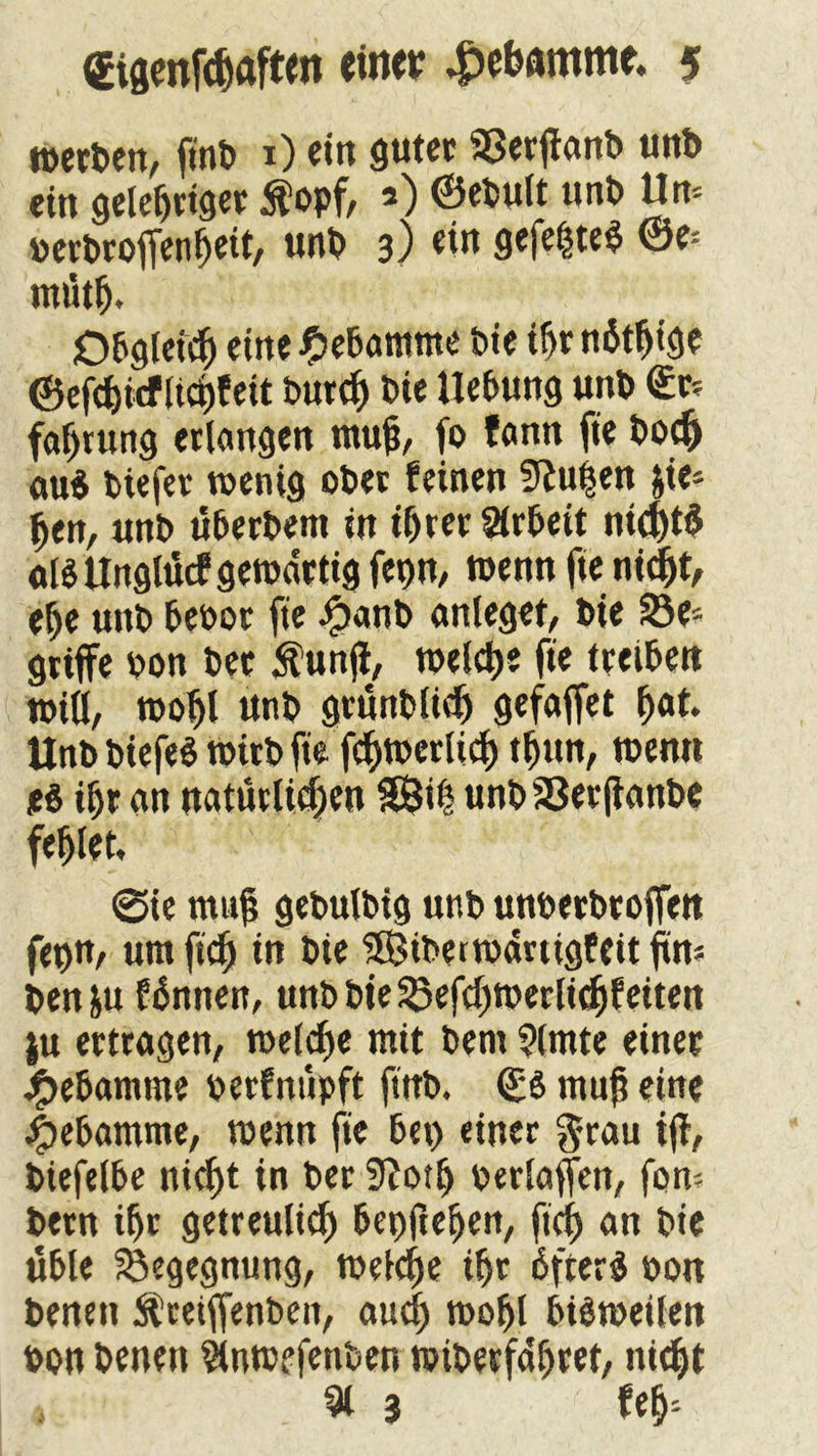 merben, ftnb x) ein guter 93erffanb unb ein gelehriger $opf, 2) ®ebult unb Um »erbroffenheit, unb 3) ei« gefe|te$ ®e= mütfj. Obgleich eine Hebamme bie tf>r n6tf)ige ©efdjicf ltci)feit burch bie Hebung unb €r= faljrung erlangen muh, fo fann fie bocfc au$ biefer wenig ober feinen 9?u|en &ie* hen, unb überbem in ihrer Arbeit nichts «BUnglücfgewärtigfepn, wennftenicht, ehe unb bebor fie $anb anleget, bie 23e- griffe bon ber Äunjl, welche fie treiben wiü, wohl unb grunblicf) gefaffct hat. Unb biefeS Wirb fie fchwerltcf) thun, wenn t& ihr an natürlichen Sföih unb 33er ffanbe fehlet, @ie muh gebulbig unb unberbrojfen fepn, um [ich in bie Siberwdrtigfeit ftm benfcu fännen, unb bie 33efcl)Werlithf eiten ju ertragen, welche mit bem ?lmte einer Hebamme berfnüpft ftrrb, <£S muh eine Hebamme, wenn fie bei) einer grau iff, biefelbe nicht in ber 9?otlj berlaffen, fom betn ihr getreulich bepftehen, fich an bie üble Begegnung, welche ihr bfterä bon benen ^ceiffenben, auch wohl bisweilen bon benen $nw?fenben wiberfdhret, nicht 91 3 feh-