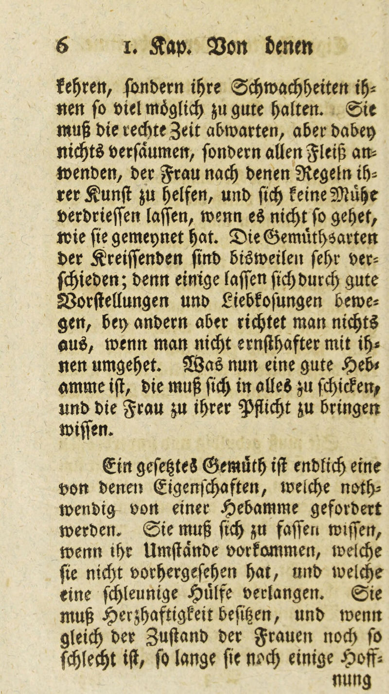 lebten, fonbetn ihre 0chtt>achbeiten if>- nett fo »tel möglich ju gute halten. 0ie rauft bie rechte Seit abmarten, aber habet) nid)tb »erfaumen, fonbetn aUen ^leijj an- Wenben, bet f^rau na^ benen Siegeln ih* ret $un(i ju Reifen, uitb ftcj feine SJUilje »erbtieffen laufen, wenn eb nicht fo gebet, wie fte gemepnet hat. Sie @emütl>$atten bet Äreiffenben ftrtb bidweileit fef>r »er* fliehen; benn einige taffen ftd>burd) gute SSorjlellungen unb fiebfofungen bewe* gen, bet> anbetn abet ticktet man nichts aub, wenn man nicht ctnfl^aftet mit ih* stert umgebet. 5SJab nun eine gute #eb< amme ift, bie muß fid) in aüeb jtt fd)icfen, unb bie $rau ju ihrer ^jüdjt ju btingett wiffen. (ücin gefegtes ©eraütfj ifi enbfidj eine »on benen ßitgenfchaften, weiche notb= wenbig »on einet J^ebamme geforbert werben. 0ie ntuj? ftdj ju faffen mtffen, wenn tbt Umjianbe »otfammen, welche fte nid)t »orhergefefjen hat, uitb welche eine fdyleunige ipülfe »erlangen. 0ie muh #erjhafttgfeit beft'hen, unb wenn gleich bet Sußanb bet grauen noch fo fdjlecbt tjl, fo lange fte noch einige Jpoff= nung