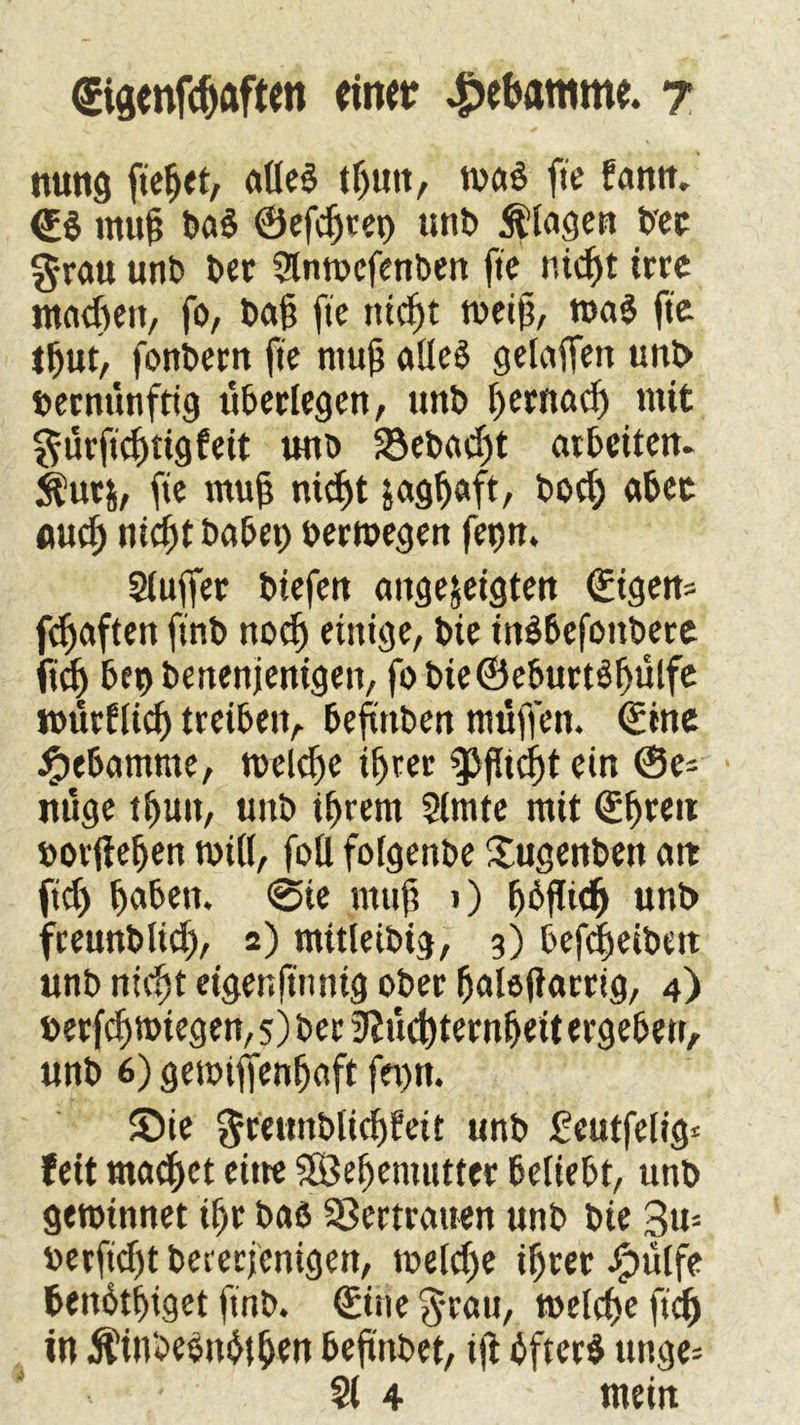 nung fiebet, aüed tf)itit, ma$ fte fantt. <£$ muh ba£ ®efd)tet) unb Klagen bec grau unb bet 2lntbcfenben fte nid)t irre machen, fo, bajj fte nicht weiß, roa$ fte tbut, fonbern fte niujj alles gelaffen unb bernünftig überlegen, unb t)ernacf> mit gürftduigfeit unb 23ebad)t arbeiten. $ur&, fte muß ni<f>t jagbaft, bodj abec uud) nicht habet) bewegen fetjn. Sluffer biefen angefeigten ©igen* fefjaften ftnb no<f) einige, bie inSbefottbere fid) bet) benenjenigen, fo bie©eburtShülfe würflig treiben, bejtttben muffen. ®tne Hebamme, welche ihrer ^>flicf)t ein ©e- nüge tbutt, unb ihrem Slmte mit ©btcu borjiehen will, fott folgenbe Xugenben att ftd) heben. @te ntiift i) hbfftef) unb freunbiiet), 2) mttleibig, 3) befebeibett unb nicht eigenftnntg ober halöjiarrig, 4) berfd) wiegen, 5) ber Nüchternheit ergeben, unb 6) getbijfenhaft fet>n. £>ie gretmblichfett unb £eutfelig* feit matbet eitre SSÖe^entutter beliebt, unb gewinnet ihr baß Sßertraiten unb bie 3u= berfidjt bererjenigen, meld)e ihrer Jg>ütfe benbthiget ftnb. ©ine gratt, welche ftcb in Äinbeönbfben befinbet, ifi bfterS unge= < - ' 21 4 mein