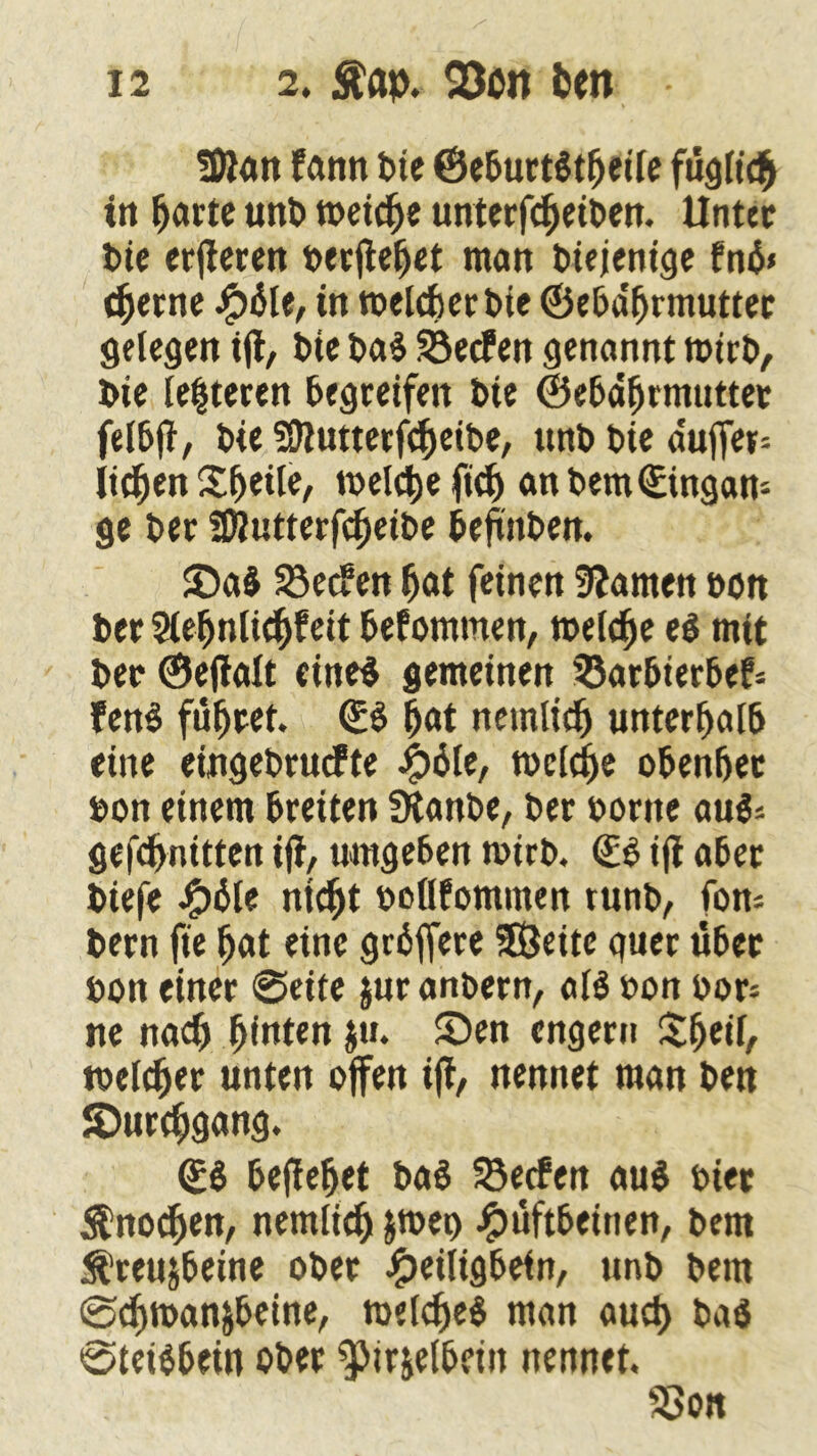 SDtan farm bte ©eburtätfjeile fügfidfj in fjarte unb meicfje unterfdjeiben. Unter t>ie erfteren oerftefjet man Diejenige fnä» eherne HÜle, in toelcfier bie ©ebdfjrmutter gelegen ift, Die baS Werfen genannt toirb, Die leiteten begreifen Die ©ebdfjrmutter felbft, Die SÜtutterfdjeibe, ttnD Die duffem licken Steile, meldje ftef) an Dem ©ingan- ge Der Sföutterfefjeibe beünben. ©a$ 33ec?en fjat feinen tarnen »on ber Slefjnlkfeit befommen, meiere e$ mit Der ©eftalt eine* gemeinen 33arbierbe?= fen$ führet. ©$ |at netnlicfj unterhalb eine eingebrucPte Hüfe, tocidje oben&et bon einem breiten fRanbe, Der oortte aus* geknittert ift, umgeben t»irb. ©$ ift aber Diefe #6le ntcfjt ooöfommen runb, fom Dern fie fjat eine grbffere SÖeitc guer über Don einer @eite &ur anbern, af$ Don oors ne nad) fjinten ju. ©en engern Sfjeif, toefdjer unten offen ift, nennet man Den ©urcfjgang. ©8 heftetet ba$ 23ecfen au$ Diet $nocfjen, nemlief) &tDer> Hüftbeinen, Dem Äreuibeine ober Heiligbefn, unD Dem 0d)tt>an&beine, roefdje$ man auct) baö ©teiäbein ober ^irielbeiit nennet. SSon