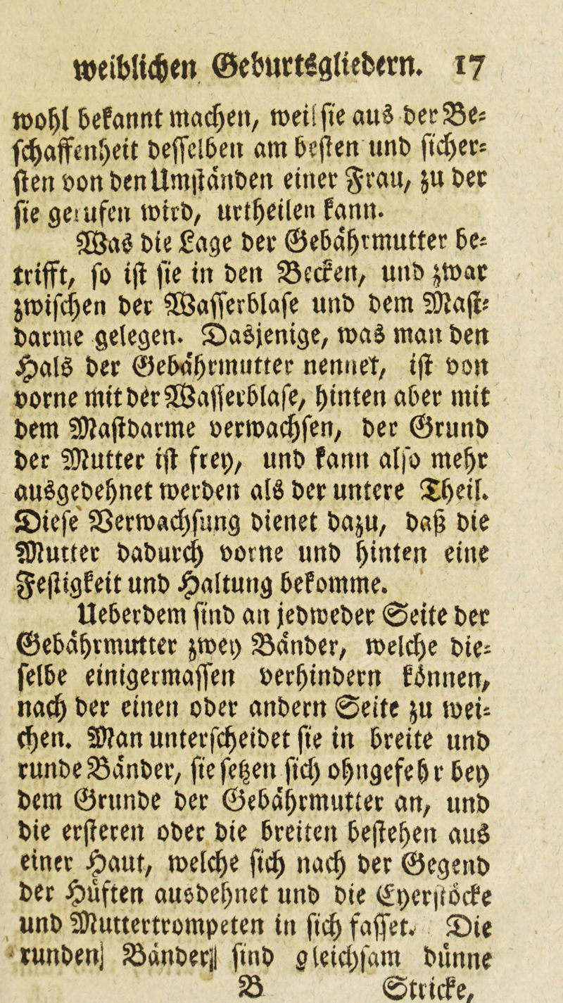 wobt befannt machen, roeitfieauS berSe* fcbaffeitbett beffcibeit ambcften unb ftd>er* fteit oon benUnt|idnben einet $rau, ju bet jte gemfen toitb, urtbeile» fantt. Sß$a$ bie fage bet ©ebabrrnutter be* trifft, fo ift fie in beit Seifen, unb jtbae jtoifcljen ber SQSafferblafe unb bem SOtajfc barme gelegen. Sabjenige, toaS man beit #al$ ber ©ebabrrnutter nennet, ijt boit bornemitbirfSajfetblafe, f)inten aber mit bem SDtajtbarme oerroacfjfen, ber ©runb ber fOfuttec ijt ftep, unb fantt alfo mehr auSgebeljnet toerben als ber untere S8>eit. JDiefe 23erroad)fung bienet baju, bajj bie fDJutter baburcb oorne unb hinten eine gefligfeit unb Haltung befomme. Ueberbem ftnb an jebrceber ©eite ber ©ebabrrnutter jroei) Sdnber, toelcbe bie- felbe einigermajfen oerbinbern fdtttten, nach ber einen ober anbern ©eite $u n>eu t^en. Sftan unterfcbeibet jte in breite unb runbeSanber, fie fe^eit ftd) obitgefebr bei) bem ©runbe ber ©ebabrrnutter an, unb bie erjtereit ober bie breiten bejtebeit aud einer |>aut, toelcbe ftcb nach ber ©egenb ber lüften auebebnet unb bie <£i)er|tb(fe unb SDluttertrompeten in ftd) faffet« £>ie tunbenj Sdttberjl ftnb gleid)|dnt bunne 23 ©triefe.